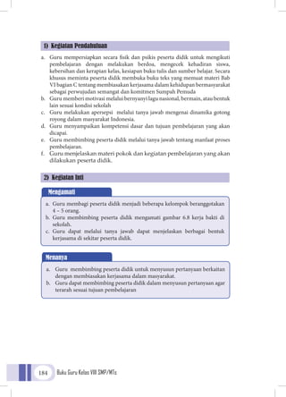 Buku Guru Kelas VIII SMP/MTs184
a.	 Guru mempersiapkan secara fisik dan psikis peserta didik untuk mengikuti
pembelajaran dengan melakukan berdoa, mengecek kehadiran siswa,
kebersihan dan kerapian kelas, kesiapan buku tulis dan sumber belajar. Secara
khusus meminta peserta didik membuka buku teks yang memuat materi Bab
VI bagian C tentang membiasakan kerjasama dalam kehidupan bermasyarakat
sebagai perwujudan semangat dan komitmen Sumpah Pemuda
b.	 Guru memberi motivasi melalui bernyanyi lagu nasional, bermain, atau bentuk
lain sesuai kondisi sekolah
c.	 Guru melakukan apersepsi melalui tanya jawab mengenai dinamika gotong
royong dalam masyarakat Indonesia.
d.	 Guru menyampaikan kompetensi dasar dan tujuan pembelajaran yang akan
dicapai.
e.	 Guru membimbing peserta didik melalui tanya jawab tentang manfaat proses
pembelajaran.
f.	 Guru menjelaskan materi pokok dan kegiatan pembelajaran yang akan
dilakukan peserta didik.
1) Kegiatan Pendahuluan
2) Kegiatan Inti
Mengamati
a.	 Guru membagi peserta didik menjadi beberapa kelompok beranggotakan
4 – 5 orang.
b.	 Guru membimbing peserta didik mengamati gambar 6.8 kerja bakti di
sekolah.
c.	 Guru dapat melalui tanya jawab dapat menjelaskan berbagai bentuk
kerjasama di sekitar peserta didik.
Menanya
a.	 Guru membimbing peserta didik untuk menyusun pertanyaan berkaitan
dengan membiasakan kerjasama dalam masyarakat.
b.	 Guru dapat membimbing peserta didik dalam menyusun pertanyaan agar
terarah sesuai tujuan pembelajaran
 