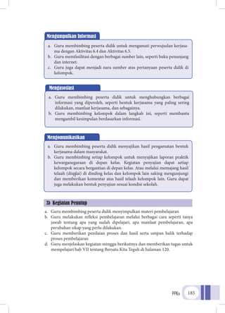 PPKn 185
3) Kegiatan Penutup
]
a.	 Guru membimbing peserta didik menyimpulkan materi pembelajaran
b.	 Guru melakukan refleksi pembelajaran melalui berbagai cara seperti tanya
jawab tentang apa yang sudah dipelajari, apa manfaat pembelajaran, apa
perubahan sikap yang perlu dilakukan.
c.	 Guru memberikan penilaian proses dan hasil serta umpan balik terhadap
proses pembelajaran
d.	 Guru menjelaskan kegiatan minggu berikutnya dan memberikan tugas untuk
mempelajari bab VII tentang Bersatu Kita Teguh di halaman 120.
Mengumpulkan Informasi
a.	 Guru membimbing peserta didik untuk mengamati perwujudan kerjasa-
ma dengan Aktivitas 6.4 dan Aktivitas 6.5.
b.	 Guru memfasilitasi dengan berbagai sumber lain, seperti buku penunjang
dan internet.
c.	 Guru juga dapat menjadi nara sumber atas pertanyaan peserta didik di
kelompok.
Mengasosiasi
a.	 Guru membimbing peserta didik untuk menghubungkan berbagai
informasi yang diperoleh, seperti bentuk kerjasama yang paling sering
dilakukan, manfaat kerjasama, dan sebagainya.
b.	 Guru membimbing kelompok dalam langkah ini, seperti membantu
mengambil kesimpulan berdasarkan informasi.
Mengomunikasikan
a.	 Guru membimbing peserta didik menyajikan hasil pengamatan bentuk
kerjasama dalam masyarakat.
b.	 Guru membimbing setiap kelompok untuk menyajikan laporan praktik
kewarganegaraan di depan kelas. Kegiatan penyajian dapat setiap
kelompok secara bergantian di depan kelas. Atau melalui memajang hasil
telaah (displai) di dinding kelas dan kelompok lain saking mengunjungi
dan memberikan komentar atas hasil telaah kelompok lain. Guru dapat
juga melakukan bentuk penyajian sesuai kondisi sekolah.
 