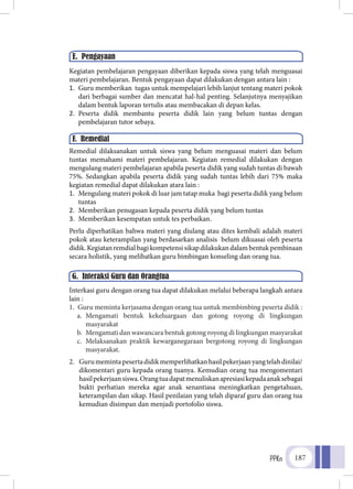 PPKn 187
Kegiatan pembelajaran pengayaan diberikan kepada siswa yang telah menguasai
materi pembelajaran. Bentuk pengayaan dapat dilakukan dengan antara lain :
1.	 Guru memberikan tugas untuk mempelajari lebih lanjut tentang materi pokok
dari berbagai sumber dan mencatat hal-hal penting. Selanjutnya menyajikan
dalam bentuk laporan tertulis atau membacakan di depan kelas.
2.	 Peserta didik membantu peserta didik lain yang belum tuntas dengan
pembelajaran tutor sebaya.
Remedial dilaksanakan untuk siswa yang belum menguasai materi dan belum
tuntas memahami materi pembelajaran. Kegiatan remedial dilakukan dengan
mengulang materi pembelajaran apabila peserta didik yang sudah tuntas di bawah
75%. Sedangkan apabila peserta didik yang sudah tuntas lebih dari 75% maka
kegiatan remedial dapat dilakukan atara lain :
1.	 Mengulang materi pokok di luar jam tatap muka bagi peserta didik yang belum
tuntas
2.	 Memberikan penugasan kepada peserta didik yang belum tuntas
3.	 Memberikan kesempatan untuk tes perbaikan.
Perlu diperhatikan bahwa materi yang diulang atau dites kembali adalah materi
pokok atau keterampilan yang berdasarkan analisis belum dikuasai oleh peserta
didik. Kegiatan remdial bagi kompetensi sikap dilakukan dalam bentuk pembinaan
secara holistik, yang melibatkan guru bimbingan konseling dan orang tua.
Interkasi guru dengan orang tua dapat dilakukan melalui beberapa langkah antara
lain :
1.	 Guru meminta kerjasama dengan orang tua untuk membimbing peserta didik :
a.	 Mengamati bentuk kekeluargaan dan gotong royong di lingkungan
masyarakat
b.	 Mengamati dan wawancara bentuk gotong royong di lingkungan masyarakat
c.	 Melaksanakan praktik kewarganegaraan bergotong royong di lingkungan
masyarakat.
2.	 Gurumemintapesertadidikmemperlihatkanhasilpekerjaanyangtelahdinilai/
dikomentari guru kepada orang tuanya. Kemudian orang tua mengomentari
hasilpekerjaansiswa.Orangtuadapatmenuliskanapresiasikepadaanaksebagai
bukti perhatian mereka agar anak senantiasa meningkatkan pengetahuan,
keterampilan dan sikap. Hasil penilaian yang telah diparaf guru dan orang tua
kemudian disimpan dan menjadi portofolio siswa.
E. Pengayaan
F. Remedial
G. Interaksi Guru dan Orangtua
 