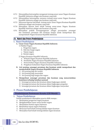 Buku Guru Kelas VIII SMP/MTs190
4.7.1	 Menunjukkan keterampilan mengamati tentang unsur-unsur Negara Kesatuan
Republik Indonesia sebagai satu kesatuan yang utuh
4.7.2	 Menunjukkan keterampilan menanya tentang unsur-unsur Negara Kesatuan
Republik Indonesia sebagai satu kesatuan yang utuh
4.7.3	 Menyusun laporan hail telaah tentang unsur-unsur Negara Kesatuan Republik
Indonesia sebagai satu kesatuan yang utuh
4.7.4	 Menyajikan laporan hasil telaah tentang unsur-unsur Negara Kesatuan
Republik Indonesia sebagai satu kesatuan yang utuh
4.9.6	Menyajikan praktik kewarganegaraan sebagai perwujudan semangat
dan komitmen persatuan dan kesatuan bangsa untuk memperkuat dan
memperkokoh Negara Kesatuan Republik Indonesia
1. Materi Pembelajaran
A.	 Unsur-Unsur Negara Kesatuan Republik Indonesia
1) Hakikat Negara
a.	 Pengertian negara
b.	 Sifat dan fungsi negara
c.	 Tujuan negara
d.	 Bentuk negara
2) Negara Kesatuan Republik Indonesia
a.	 Wilayah Negara Kesatuan Republik Indonesia
b.	 Penduduk Negara Kesatuan Republik Indonesia
c.	 Pemerintahan Negara Kesatuan Republik Indonesia
d.	 Pengakuan kedaulatan Negara Kesatuan Republik Indonesia
B.	 Arti penting semangat persatuan dan kesatuan untuk memperkuat dan
memperkokoh Negara Kesatuan Republik Indonesia
1)	 Arti penting bagi diri sendiri
2)	 Arti penting bagi masyarakat
3)	 Arti penting bagi bangsa dan negara
C.	 Memperkuat semangat persatuan dan kesatuan yang mencerminkan
komitmen terhadap kutuhan nasional
1)	 Semangat persatuan dan kesatuan dalam lingkungan sekolah
2)	 Semangat persatuan dan kesatuan dalam lingkungan pergaulan
3)	 Semangat persatuan dan kesatuan dalam lingkungan masyarakat
2. Proses Pembelajaran
1.	 Tujuan Pembelajaran
Setelah pembelajaran diharapkan peserta didik mampu :
a.	 Menjelaskan pengertian negara kesatuan
b.	 Mengidentifikasi unsur-unsur berdiri negara
c.	 Menjelaskan bentuk negara Indonesia
d.	 Menjelaskan tujuan negara Indonesia
e.	 Menyusun hasil telaah tentang hakikat negara kesatuan
f.	 Menyajikan hasil telaah tentang hakikat negara kesatuan
D. Materi dan Proses Pembelajaran
Pembelajaran Pertemuan Kesatu (120 Menit)
 