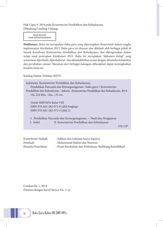 Buku Guru Kelas VIII SMP/MTsii
Hak Cipta © 2014 pada Kementerian Pendidikan dan Kebudayaan
Dilindungi Undang-Undang
Disklaimer: Buku ini merupakan buku guru yang dipersiapkan Pemerintah dalam rangka
implementasi Kurikulum 2013. Buku guru ini disusun dan ditelaah oleh berbagai pihak di
bawah koordinasi Kementerian Pendidikan dan Kebudayaan, dan dipergunakan dalam
tahap awal penerapan Kurikulum 2013. Buku ini merupakan “dokumen hidup” yang
senantiasa diperbaiki, diperbaharui, dan dimutakhirkan sesuai dengan dinamika kebutuhan
dan perubahan zaman. Masukan dari berbagai kalangan diharapkan dapat meningkatkan
kualitas buku ini.
Katalog Dalam Terbitan (KDT)
Kontributor Naskah	 : Salikun dan Lukman Surya Saputra
Penelaah		 : Muhammad Halimi dan Nasiwan
Penyelia Penerbitan	 : Pusat Kurikulum dan Perbukuan, Balitbang Kemdikbud
Cetakan Ke-1, 2014
Disusun dengan huruf Minion Pro, 11 pt
Indonesia. Kementerian Pendidikan dan Kebudayaan.
Pendidikan Pancasila dan Kewarganegaraan : buku guru / Kementerian
Pendidikan dan Kebudayaan.--Jakarta : Kementerian Pendidikan dan Kebudayaan, 2014.
viii, 224 hlm. : ilus. ; 25 cm.
Untuk SMP/MTs Kelas VIII
ISBN 978-602-282-071-0 (jilid lengkap)
ISBN 978-602-282-073-4 (jilid 2)
1. Pendidikan Pancasila dan Kewarganegaraan — Studi dan Pengajaran 	
I. Judul II. Kementerian Pendidikan dan Kebudayaan
	 370.11P
MILIK NEGARA
TIDAK DIPERDAGANGKAN
 