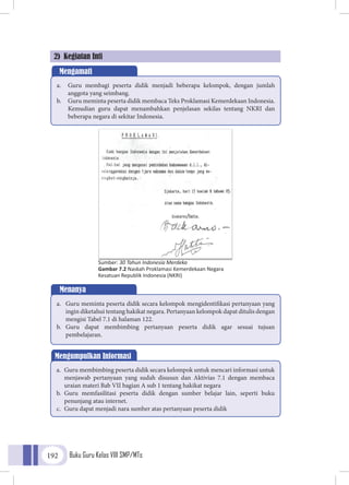Buku Guru Kelas VIII SMP/MTs192
2) Kegiatan Inti
Mengamati
a.	 Guru membagi peserta didik menjadi beberapa kelompok, dengan jumlah
anggota yang seimbang.
b.	 Guru meminta peserta didik membaca Teks Proklamasi Kemerdekaan Indonesia.
Kemudian guru dapat menambahkan penjelasan sekilas tentang NKRI dan
beberapa negara di sekitar Indonesia.
Menanya
a.	 Guru meminta peserta didik secara kelompok mengidentifikasi pertanyaan yang
ingin diketahui tentang hakikat negara. Pertanyaan kelompok dapat ditulis dengan
mengisi Tabel 7.1 di halaman 122.
b.	 Guru dapat membimbing pertanyaan peserta didik agar sesuai tujuan
pembelajaran.
Mengumpulkan Informasi
a.	 Guru membimbing peserta didik secara kelompok untuk mencari informasi untuk
menjawab pertanyaan yang sudah disusun dan Aktivias 7.1 dengan membaca
uraian materi Bab VII bagian A sub 1 tentang hakikat negara
b.	 Guru memfasilitasi peserta didik dengan sumber belajar lain, seperti buku
penunjang atau internet.
c.	 Guru dapat menjadi nara sumber atas pertanyaan peserta didik
Sumber: 30 Tahun Indonesia Merdeka
Gambar 7.2 Naskah Proklamasi Kemerdekaan Negara
Kesatuan Republik Indonesia (NKRI)
 