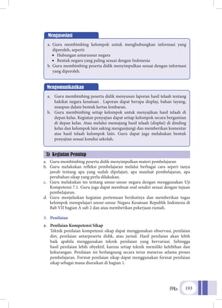 PPKn 193
a.	 Guru membimbing peserta didik menyimpulkan materi pembelajaran
b.	 Guru melakukan refleksi pembelajaran melalui berbagai cara seperi tanya
jawab tentang apa yang sudah dipelajari, apa manfaat pembelajaran, apa
perubahan sikap yang perlu dilakukan.
c.	 Guru melakukan tes tentang unsur-unsur negara dengan menggunakan Uji
Kompetensi 7.1. Guru juga dapat membuat soal sendiri sesuai dengan tujuan
pembelajaran.
d.	 Guru menjelaskan kegiatan pertemuan berikutnya dan memberikan tugas
kelompok mempelajari unsur-unsur Negara Kesatuan Republik Indonesia di
Bab VII bagian A sub 2 dan atau memberikan pekerjaan rumah.
3.	 Penilaian
a.	 Penilaian Kompetensi Sikap
	Teknik penilaian kompetensi sikap dapat menggunakan observasi, penilaian
diri, penilaian antarpeserta didik, atau jurnal. Hasil penilaian akan lebih
baik apabila menggunakan teknik penilaian yang bervariasi. Sehingga
hasil penilaian lebih obyektif, karena setiap teknik memiliki kelebihan dan
kekurangan. Penilaian ini berlangsung secara terus menerus selama proses
pembelajaran. Format penilaian sikap dapat menggunakan format penilaian
sikap sebagai mana diuraikan di bagian 1.
Mengasosiasi
a.	 Guru membimbing kelompok untuk menghubungkan informasi yang
diperoleh, seperti:
•	 Hubungan antarunsur negara
•	 Bentuk negara yang paling sesuai dengan Indonesia
b.	Guru membimbing peserta didik menyimpulkan sesuai dengan informasi
yang diperoleh.
Mengomunikasikan
a.	 Guru membimbing peserta didik menyusun laporan hasil telaah tentang
hakikat negara kesatuan . Laporan dapat berupa display, bahan tayang,
maupun dalam bentuk kertas lembaran.
b.	 Guru membimbing setiap kelompok untuk menyajikan hasil telaah di
depan kelas. Kegiatan penyajian dapat setiap kelompok secara bergantian
di depan kelas. Atau melalui memajang hasil telaah (displai) di dinding
kelas dan kelompok lain saking mengunjungi dan memberikan komentar
atas hasil telaah kelompok lain. Guru dapat juga melakukan bentuk
penyajian sesuai kondisi sekolah.
3) Kegiatan Penutup
 