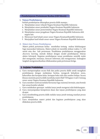 PPKn 195
1.	 Tujuan Pembelajaran
	 Setelah pembelajaran diharapkan peserta didik mampu :
a.	 Menjelaskan unsur wilayah Negara Kesatuan Republik Indonesia
b.	 Menjelaskan unsur penduduk Negara Kesatuan Republik Indonesia
c.	 Menjelaskan unsur pemerintahan Negara Kesatuan Republik Indonesia
d.	 Menjelaskan unsur pengakuan Negara Kesatuan Republik Indonesia oleh
negara lain
e.	 Menyusun hasil telaah unsur-unsur Negara KesatuanRepublik Indonesia
f.	 Menyajikan hasil telaah unsur-unsur Negara Kesatuan Republik Indonesia
2.	 Materi dan Proses Pembelajaran
	 Materi pokok pertemuan kedua membahas tentang makna kekeluargaan
bagi masyarakat Indonesia. Materi pokok ini memiliki alokasi waktu 2 x 120
menit atau dua kali pertemuan. Pendekatan pembelajaran menggunakan
discovery learning, metode diskusi dengan model pembelajaran bekerja
dalam kelompok. Kegiatan pembelajaran sesuai pendekatan saintifik mulai
dari mengamati, menanya, mencari informasi, dan mengasosiasi. Sedangkan
langkah mengomunikasikan dilaksanakan pada pertemuan ketiga.
a.	 Guru mempersiapkan secara fisik dan psikis peserta didik untuk mengikuti
pembelajaran dengan melakukan berdoa, mengecek kehadiran siswa,
kebersihan dan kerapian kelas, kesiapan buku tulis dan sumber belajar. Secara
khusus meminta peserta didik membuka materi Bab VII bagian A sub 2 tentang
unsur-unsur Negara Kesatuan Republik Indonesia.
b.	 Guru memberi motivasi melalui bernyanyi lagu nasional, bermain, atau bentuk
lain sesuai kondisi sekolah
c.	 Guru melakukan apersepsi melalui tanya jawab mengenai nilai kekeluargaan.
d.	 Guru menyampaikan kompetensi dasar dan tujuan pembelajaran yang akan
dicapai.
e.	 Guru membimbing peserta didik melalui tanya jawab tentang manfaat proses
pembelajaran.
f.	 Guru menjelaskan materi pokok dan kegiatan pembelajaran yang akan
dilakukan peserta didik.
Pembelajaran Pertemuan Kedua (120 Menit)
1) Kegiatan Pendahuluan
 