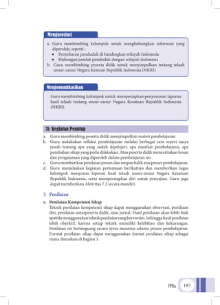 PPKn 197
a.	 Guru membimbing peserta didik menyimpulkan materi pembelajaran
b.	 Guru melakukan refleksi pembelajaran melalui berbagai cara seperi tanya
jawab tentang apa yang sudah dipelajari, apa manfaat pembelajaran, apa
perubahan sikap yang perlu dilakukan. Atau peserta didik menceritakan kesan
dan pengalaman yang diperoleh dalam pembelajaran ini
c.	 Gurumemberikanpenilaianprosesdanumpanbalikatasprosespembelajaran.
d.	 Guru menjelaskan kegiatan pertemuan berikutnya dan memberikan tugas
kelompok menyusun laporan hasil telaah unsur-unsur Negara Kesatuan
Republik Indonesia, serta mempersiapkan diri untuk penyajian. Guru juga
dapat memberikan Aktivitas 7.2 secara mandiri.
3.	 Penilaian
a.	 Penilaian Kompetensi Sikap
	Teknik penilaian kompetensi sikap dapat menggunakan observasi, penilaian
diri, penilaian antarpeserta didik, atau jurnal. Hasil penilaian akan lebih baik
apabilamenggunakanteknikpenilaianyangbervariasi.Sehinggahasilpenilaian
lebih obyektif, karena setiap teknik memiliki kelebihan dan kekurangan.
Penilaian ini berlangsung secara terus menerus selama proses pembelajaran.
Format penilaian sikap dapat menggunakan format penilaian sikap sebagai
mana diuraikan di bagian 1.
Mengasosiasi
a.	 Guru membimbing kelompok untuk menghubungkan informasi yang
diperoleh, seperti :
•	 Penyebaran penduduk di bandingkan wilayah Indonesia
•	 Hubungan jumlah penduduk dengan wilayah Indonesia
b.	 Guru membimbing peserta didik untuk menyimpulkan tentang telaah
unsur-unsur Negara Kestuan Republik Indonesia (NKRI)
Mengomunikasikan
Guru membimbing kelompok untuk mempesiapkan penyusunan laporan
hasil telaah tentang unsur-unsur Negara Kesatuan Republik Indonesia
(NKRI).
3) Kegiatan Penutup
 