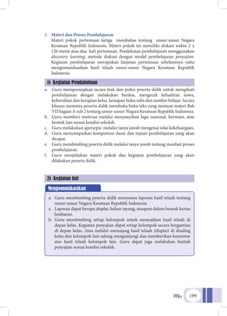 PPKn 199
2.	 Materi dan Proses Pembelajaran
	 Materi pokok pertemuan ketiga membahas tentang unsur-unsur Negara
Kesatuan Republik Indonesia. Materi pokok ini memiliki alokasi waktu 2 x
120 menit atau dua kali pertemuan. Pendekatan pembelajaran menggunakan
discovery learning, metode diskusi dengan model pembelajaran penyajian.
Kegiatan pembelajaran merupakan lanjutan pertemuan sebelumnya yaitu
mengomunikasikan hasil telaah unsur-unsur Negara Kesatuan Republik
Indonesia.
a.	 Guru mempersiapkan secara fisik dan psikis peserta didik untuk mengikuti
pembelajaran dengan melakukan berdoa, mengecek kehadiran siswa,
kebersihan dan kerapian kelas, kesiapan buku tulis dan sumber belajar. Secara
khusus meminta peserta didik membuka buku teks yang memuat materi Bab
VII bagian A sub 2 tentang unsur-unsur Negara Kesatuan Republik Indonesia.
b.	 Guru memberi motivasi melalui menyanyikan lagu nasional, bermain, atau
bentuk lain sesuai kondisi sekolah.
c.	 Guru melakukan apersepsi melalui tanya jawab mengenai nilai kekeluargaan.
d.	 Guru menyampaikan kompetensi dasar dan tujuan pembelajaran yang akan
dicapai.
e.	 Guru membimbing peserta didik melalui tanya jawab tentang manfaat proses
pembelajaran.
f.	 Guru menjelaskan materi pokok dan kegiatan pembelajaran yang akan
dilakukan peserta didik.
1) Kegiatan Pendahuluan
2) Kegiatan Inti
Mengomunikasikan
a.	 Guru membimbing peserta didik menyusun laporan hasil telaah tentang
unsur-unsur Negara Kesatuan Republik Indonesia
a.	 Laporan dapat berupa displai, bahan tayang, maupun dalam bentuk kertas
lembaran.
b.	 Guru membimbing setiap kelompok untuk menyajikan hasil telaah di
depan kelas. Kegiatan penyajian dapat setiap kelompok secara bergantian
di depan kelas. Atau melalui memajang hasil telaah (displai) di dinding
kelas dan kelompok lain saking mengunjungi dan memberikan komentar
atas hasil telaah kelompok lain. Guru dapat juga melakukan bentuk
penyajian sesuai kondisi sekolah.
 