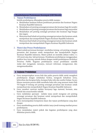 Buku Guru Kelas VIII SMP/MTs202
1.	 Tujuan Pembelajaran
Setelah pembelajaran diharapkan peserta didik mampu :
a.	 Menjelaskan landasan hukum pembinaan persatuan dan kesatuan Negara
Kesatuan Republik Indonesia
b.	 Menjelaskan arti penting semangat persatuan dan kesatuan bagi diri sendiri
c.	 Menjelaskan arti penting semangat persatuan dan kesatuan bagi masyarakat
d.	 Menjelaskan arti penting semangat persatuan dan kesatuan bagi bangsa
dan negara
e.	 Menyusun hasil telaah arti penting semangat persatuan dan kesatuan untuk
memperkuat dan memperkokoh Negara Kesatuan Republik Indonesia
f.	 Menyusun hasil telaah arti penting semangat persatuan dan kesatuan untuk
memperkuat dan memperkokoh Negara Kesatuan Republik Indonesia
2.	 Materi dan Proses Pembelajaran
	 Materi pokok pertemuan keempat membahas tentang arti penting semangat
persatuan dan kesatuan untuk memperkuat dan memperkokoh Negara
Kesatuan Republik Indonesia. Materi pokok ini memiliki alokasi waktu 2 x
120 menit atau dua kali pertemuan. Pendekatan pembelajaran menggunakan
problem base learning, metode diskusi dengan model pembelajaran Berdiskusi
Peristiwa Publik. Kegiatan pembelajaran sesuai pendekatan saintifik
mulai dari mengamati, menanya, mencari informasi, mengasosiasi, dan
mengomunikasikan.
a.	 Guru mempersiapkan secara fisik dan psikis peserta didik untuk mengikuti
pembelajaran dengan melakukan berdoa, mengecek kehadiran siswa,
kebersihan dan kerapian kelas, kesiapan buku tulis dan sumber belajar. Secara
khusus meminta peserta didik membuka buku teks yang memuat materi Bab
VII bagian B tentang arti penting semangat persatuan dan kesatuan untuk
memperkuat dan memperkokoh Negara Kesatuan Republik Indonesia
b.	 Guru memberi motivasi melalui bernyanyi lagu nasional, bermain, atau
bentuk lain sesuai kondisi sekolah
c.	 Guru melakukan apersepsi melalui tanya jawab mengenai arti penting
semangat persatuan dan kesatuan untuk memperkuat dan memperkokoh
Negara Kesatuan Republik Indonesia
d.	 Guru menyampaikan kompetensi dasar dan tujuan pembelajaran yang akan
dicapai.
e.	 Guru membimbing peserta didik melalui tanya jawab tentang manfaat proses
pembelajaran.
f.	 Guru menjelaskan materi pokok dan kegiatan pembelajaran yang akan
dilakukan peserta didik.
Pembelajaran Pertemuan Keempat (120 Menit)
1) Kegiatan Pendahuluan
 
