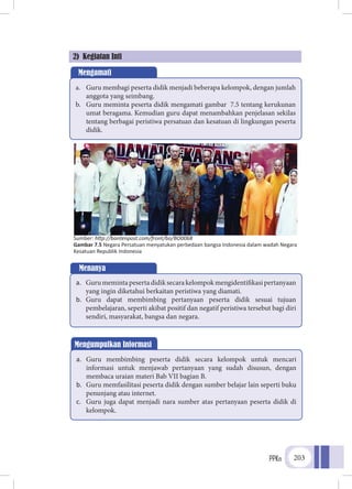 PPKn 203
2) Kegiatan Inti
Mengumpulkan Informasi
a.	 Guru membimbing peserta didik secara kelompok untuk mencari
informasi untuk menjawab pertanyaan yang sudah disusun, dengan
membaca uraian materi Bab VII bagian B.
b.	 Guru memfasilitasi peserta didik dengan sumber belajar lain seperti buku
penunjang atau internet.
c.	 Guru juga dapat menjadi nara sumber atas pertanyaan peserta didik di
kelompok.
Mengamati
a.	 Guru membagi peserta didik menjadi beberapa kelompok, dengan jumlah
anggota yang seimbang.
b.	 Guru meminta peserta didik mengamati gambar 7.5 tentang kerukunan
umat beragama. Kemudian guru dapat menambahkan penjelasan sekilas
tentang berbagai peristiwa persatuan dan kesatuan di lingkungan peserta
didik.
Menanya
a.	 Gurumemintapesertadidiksecarakelompokmengidentifikasipertanyaan
yang ingin diketahui berkaitan peristiwa yang diamati.
b.	 Guru dapat membimbing pertanyaan peserta didik sesuai tujuan
pembelajaran, seperti akibat positif dan negatif peristiwa tersebut bagi diri
sendiri, masyarakat, bangsa dan negara.
Sumber: http://bantenpost.com/front/bo/BO0068
Gambar 7.5 Negara Persatuan menyatukan perbedaan bangsa Indonesia dalam wadah Negara
Kesatuan Republik Indonesia
 