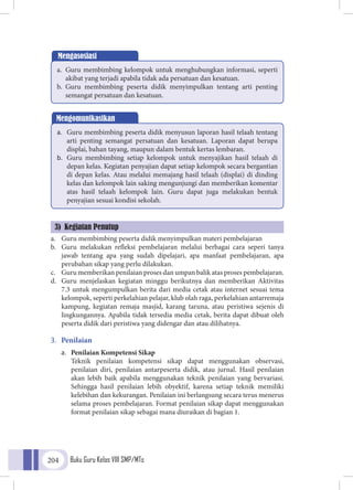 Buku Guru Kelas VIII SMP/MTs204
a.	 Guru membimbing peserta didik menyimpulkan materi pembelajaran
b.	 Guru melakukan refleksi pembelajaran melalui berbagai cara seperi tanya
jawab tentang apa yang sudah dipelajari, apa manfaat pembelajaran, apa
perubahan sikap yang perlu dilakukan.
c.	 Guru memberikan penilaian proses dan umpan balik atas proses pembelajaran.
d.	 Guru menjelaskan kegiatan minggu berikutnya dan memberikan Aktivitas
7.3 untuk mengumpulkan berita dari media cetak atau internet sesuai tema
kelompok, seperti perkelahian pelajar, klub olah raga, perkelahian antarremaja
kampung, kegiatan remaja masjid, karang taruna, atau peristiwa sejenis di
lingkungannya. Apabila tidak tersedia media cetak, berita dapat dibuat oleh
peserta didik dari peristiwa yang didengar dan atau dilihatnya.
3.	 Penilaian
a.	 Penilaian Kompetensi Sikap
	Teknik penilaian kompetensi sikap dapat menggunakan observasi,
penilaian diri, penilaian antarpeserta didik, atau jurnal. Hasil penilaian
akan lebih baik apabila menggunakan teknik penilaian yang bervariasi.
Sehingga hasil penilaian lebih obyektif, karena setiap teknik memiliki
kelebihan dan kekurangan. Penilaian ini berlangsung secara terus menerus
selama proses pembelajaran. Format penilaian sikap dapat menggunakan
format penilaian sikap sebagai mana diuraikan di bagian 1.
Mengasosiasi
a.	 Guru membimbing kelompok untuk menghubungkan informasi, seperti
akibat yang terjadi apabila tidak ada persatuan dan kesatuan.
b.	 Guru membimbing peserta didik menyimpulkan tentang arti penting
semangat persatuan dan kesatuan.
Mengomunikasikan
a.	 Guru membimbing peserta didik menyusun laporan hasil telaah tentang
arti penting semangat persatuan dan kesatuan. Laporan dapat berupa
displai, bahan tayang, maupun dalam bentuk kertas lembaran.
b.	 Guru membimbing setiap kelompok untuk menyajikan hasil telaah di
depan kelas. Kegiatan penyajian dapat setiap kelompok secara bergantian
di depan kelas. Atau melalui memajang hasil telaah (displai) di dinding
kelas dan kelompok lain saking mengunjungi dan memberikan komentar
atas hasil telaah kelompok lain. Guru dapat juga melakukan bentuk
penyajian sesuai kondisi sekolah.
3) Kegiatan Penutup
 