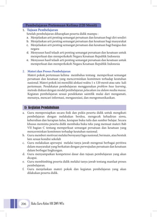 Buku Guru Kelas VIII SMP/MTs206
1.	 Tujuan Pembelajaran
Setelah pembelajaran diharapkan peserta didik mampu :
a.	 Menjelaskan arti penting semangat persatuan dan kesatuan bagi diri sendiri
b.	 Menjelaskan arti penting semangat persatuan dan kesatuan bagi masyarakat
c.	 Menjelaskan arti penting semangat persatuan dan kesatuan bagi bangsa dan
negara
d.	 Menyusun hasil telaah arti penting semangat persatuan dan kesatuan untuk
memperkuat dan memperkokoh Negara Kesatuan Republik Indonesia
e.	 Menyusun hasil telaah arti penting semangat persatuan dan kesatuan untuk
memperkuat dan memperkokoh Negara Kesatuan Republik Indonesia
2.	 Materi dan Proses Pembelajaran
	 Materi pokok pertemuan kelima membahas tentang memperkuat semangat
persatuan dan kesatuan yang mencerminkan komitmen terhadap keutuhan
nasional. Materi pokok ini memiliki alokasi waktu 1 x 120 menit atau satu kali
pertemuan. Pendekatan pembelajaran menggunakan problem base learning,
metode diskusi dengan model pembelajaran pelacakan isu dalam media massa.
Kegiatan pembelajaran sesuai pendekatan saintifik mulai dari mengamati,
menanya, mencari informasi, mengasosiasi, dan mengomunikasikan.
a.	 Guru mempersiapkan secara fisik dan psikis peserta didik untuk mengikuti
pembelajaran dengan melakukan berdoa, mengecek kehadiran siswa,
kebersihan dan kerapian kelas, kesiapan buku tulis dan sumber belajar. Secara
khusus meminta peserta didik membuka buku teks yang memuat materi Bab
VII bagian C tentang memperkuat semangat persatuan dan kesatuan yang
mencerminkan komitmen terhadap keutuhan nasional.
b.	 Guru memberi motivasi melalui bernyanyi lagu nasional, bermain, atau bentuk
lain sesuai kondisi sekolah
c.	 Guru melakukan apersepsi melalui tanya jawab mengenai berbagai peritiwa
dalam masyarakat yang berkaitan dengan perwujudan persatuan dan kesatuan
dalam berbagai lingkungan.
d.	 Guru menyampaikan kompetensi dasar dan tujuan pembelajaran yang akan
dicapai.
e.	 Guru membimbing peserta didik melalui tanya jawab tentang manfaat proses
pembelajaran.
f.	 Guru menjelaskan materi pokok dan kegiatan pembelajaran yang akan
dilakukan peserta didik.
1) Kegiatan Pendahuluan
Pembelajaran Pertemuan Kelima (120 Menit)
 