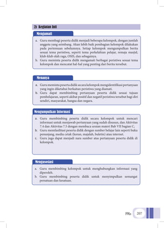 PPKn 207
2) Kegiatan Inti
Mengamati
a.	 Guru membagi peserta didik menjadi beberapa kelompok, dengan jumlah
anggota yang seimbang. Akan lebih baik pembagian kelompok dilakukan
pada pertemuan sebelumnya. Setiap kelompok mengumpulkan berita
sesuai tema peristiwa, seperti tema perkelahian pelajar, remaja masjid,
klub-klub olah raga, OSIS, dan sebagainya.
b.	 Guru meminta peserta didik mengamati berbagai peristiwa sesuai tema
kelompok dan mencatat hal-hal yang penting dari berita tersebut.
Menanya
a.	 Gurumemintapesertadidiksecarakelompokmengidentifikasipertanyaan
yang ingin diketahui berkaitan peristiwa yang diamati.
b.	 Guru dapat membimbing pertanyaan peserta didik sesuai tujuan
pembelajaran, seperti akibat positif dan negatif peristiwa tersebut bagi diri
sendiri, masyarakat, bangsa dan negara.
Mengumpulkan Informasi
a.	 Guru membimbing peserta didik secara kelompok untuk mencari
informasi untuk menjawab pertanyaan yang sudah disusun, dan Aktivitas
7.4 dan Aktivitas 7.5 dengan membaca uraian materi Bab VII bagian C,
b.	 Guru memfasilitasi peserta didik dengan sumber belajar lain seperti buku
penunjang, media cetak (koran, majalah, buletin) atau internet.
c.	 Guru juga dapat menjadi nara sumber atas pertanyaan peserta didik di
kelompok.
Mengasosiasi
a.	 Guru membimbing kelompok untuk menghubungkan informasi yang
diperoleh.
b.	 Guru membimbing peserta didik untuk menyimpulkan semangat
persatuan dan kesatuan.
 