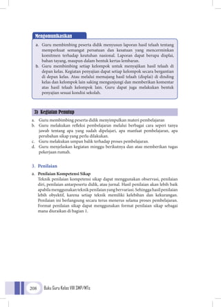 Buku Guru Kelas VIII SMP/MTs208
a.	 Guru membimbing peserta didik menyimpulkan materi pembelajaran
b.	 Guru melakukan refleksi pembelajaran melalui berbagai cara seperi tanya
jawab tentang apa yang sudah dipelajari, apa manfaat pembelajaran, apa
perubahan sikap yang perlu dilakukan.
c.	 Guru melakukan umpan balik terhadap proses pembelajaran.
d.	 Guru menjelaskan kegiatan minggu berikutnya dan atau memberikan tugas
pekerjaan rumah.
3.	 Penilaian
a.	 Penilaian Kompetensi Sikap
	Teknik penilaian kompetensi sikap dapat menggunakan observasi, penilaian
diri, penilaian antarpeserta didik, atau jurnal. Hasil penilaian akan lebih baik
apabilamenggunakanteknikpenilaianyangbervariasi.Sehinggahasilpenilaian
lebih obyektif, karena setiap teknik memiliki kelebihan dan kekurangan.
Penilaian ini berlangsung secara terus menerus selama proses pembelajaran.
Format penilaian sikap dapat menggunakan format penilaian sikap sebagai
mana diuraikan di bagian 1.
Mengomunikasikan
a.	 Guru membimbing peserta didik menyusun laporan hasil telaah tentang
memperkuat semangat persatuan dan kesatuan yang mencerminkan
komitmen terhadap keutuhan nasional. Laporan dapat berupa displai,
bahan tayang, maupun dalam bentuk kertas lembaran.
b.	 Guru membimbing setiap kelompok untuk menyajikan hasil telaah di
depan kelas. Kegiatan penyajian dapat setiap kelompok secara bergantian
di depan kelas. Atau melalui memajang hasil telaah (displai) di dinding
kelas dan kelompok lain saking mengunjungi dan memberikan komentar
atas hasil telaah kelompok lain. Guru dapat juga melakukan bentuk
penyajian sesuai kondisi sekolah.
3) Kegiatan Penutup
 