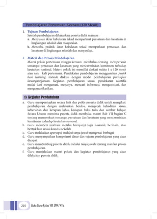 Buku Guru Kelas VIII SMP/MTs210
1.	 Tujuan Pembelajaran
	 Setelah pembelajaran diharapkan peserta didik mampu :
a.	 Menyusun ikrar kebulatan tekad memperkuat persatuan dan kesatuan di
lingkungan sekolah dan masyarakat.
b.	 Mencoba praktik ikrar kebulatan tekad memperkuat persatuan dan
kesatuan di lingkungan sekolah dan masyarakat.
2.	 Materi dan Proses Pembelajaran
	 Materi pokok pertemuan minggu keenam membahas tentang memperkuat
semangat persatuan dan kesatuan yang mencerminkan komitmen terhadap
keutuhan nasional. Materi pokok ini memiliki alokasi waktu 1 x 120 menit
atau satu kali pertemuan. Pendekatan pembelajaran menggunakan projek
base learning, metode diskusi dengan model pembelajaran partisipasi
kewarganegaraan. Kegiatan pembelajaran sesuai pendekatan saintifik
mulai dari mengamati, menanya, mencari informasi, mengasosiasi, dan
mengomunikasikan.
a.	 Guru mempersiapkan secara fisik dan psikis peserta didik untuk mengikuti
pembelajaran dengan melakukan berdoa, mengecek kehadiran siswa,
kebersihan dan kerapian kelas, kesiapan buku tulis dan sumber belajar.
Secara khusus meminta peserta didik membuka materi Bab VII bagian C
tentang memperkuat semangat persatuan dan kesatuan yang mencerminkan
komitmen terhadap keutuhan nasional.
b.	 Guru memberi motivasi melalui bernyanyi lagu nasional, bermain, atau
bentuk lain sesuai kondisi sekolah
c.	 Guru melakukan apersepsi melalui tanya jawab mengenai berbagai
d.	 Guru menyampaikan kompetensi dasar dan tujuan pembelajaran yang akan
dicapai.
e.	 Guru membimbing peserta didik melalui tanya jawab tentang manfaat proses
pembelajaran.
f.	 Guru menjelaskan materi pokok dan kegiatan pembelajaran yang akan
dilakukan peserta didik.
Pembelajaran Pertemuan Keenam (120 Menit)
1) Kegiatan Pendahuluan
 