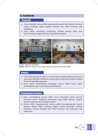 PPKn 211
2) Kegiatan Inti
Mengamati
a.	 Guru meminta peserta didik suasana kelas seperti ada tidaknya bendera
negara, lambang negara, gambar Presiden dan Wakil Presiden, dan
sebagainya.
b.	 Guru dapat menambah penjelaskan tentang suasana kelas yang
mencerminkan Negara Kesatuan Republik Indonesia.
a.	 Gurumemintapesertadidiksecarakelompokmengidentifikasipertanyaan
yang ingin diketahui berkaitan suasana kelas yang mencerminkan Negara
Kesatuan Republik Indonesia
b.	 Guru dapat membimbing pertanyaan peserta didik sesuai tujuan
pembelajaran, agar sesuai tujuan pembelajaran.
Mengumpulkan Informasi
a.	 Guru membimbing peserta didik secara kelompok untuk mencari
informasi untuk menjawab pertanyaan yang sudah disusun, dengan
mencari informasi dari berbagai sumber.
b.	 Peserta didik mengumpulkan bahan praktik kewarganegaraan seperti
Bendera Merah Putih, Lambang Negara Garuda Pancasila, Gambar
Pahlawan, Gambar Presiden dan Wakil Presiden, Peta Indonesia, dan
sebagainya.
Sumber: Dokumen Kemdikbud
Gambar 7.6 Kelas dengan suasana Negara Kesatuan Republik Indonesia (NKRI)
Menanya
 