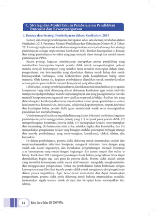 Buku Guru Kelas VIII SMP/MTs14
1. Konsep dan Strategi Pembelajaran dalam Kurikulum 2013
Konsep dan strategi pembelajaran merupakan salah satu elemen perubahan dalam
Kurikulum 2013. Peraturan Menteri Pendidikan dan Kebudayaan Nomor 81 A Tahun
2013 tentang Implementasi Kurikulum mengutarakan secara jelas konsep dan strategi
pembelajaran sebagai implementasi Kurikulum 2013. Berikut disampaikan isi konsep
dan stategi pembelajaran tersebut yang juga menjadi dasar stategi dan model umum
pembelajaran PPKn.
Secara prinsip, kegiatan pembelajaran merupakan proses pendidikan yang
memberikan kesempatan kepada peserta didik untuk mengembangkan potensi
mereka menjadi kemampuan yang semakin lama semakin meningkat dalam sikap,
pengetahuan, dan keterampilan yang diperlukan dirinya untuk hidup dan untuk
bermasyarakat, berbangsa, serta berkontribusi pada kesejahteraan hidup umat
manusia. Oleh karena itu, kegiatan pembelajaran diarahkan untuk memberdayakan
semua potensi peserta didik menjadi kompetensi yang diharapkan.
Lebihlanjut,strategipembelajaranharusdiarahkanuntukmemfasilitasipencapaian
kompetensi yang telah dirancang dalam dokumen kurikulum agar setiap individu
mampumenjadipembelajarmandirisepanjanghayat.danyangpadagilirannyamereka
menjadi komponen penting untuk mewujudkan masyarakat belajar. Kualitas lain yang
dikembangkan kurikulum dan harus terealisasikan dalam proses pembelajaran antara
lain kreativitas, kemandirian, kerja sama, solidaritas, kepemimpinan, empati, toleransi
dan kecakapan hidup peserta didik guna membentuk watak serta meningkatkan
peradaban dan martabat bangsa.
Untukmencapaikualitasyangtelahdirancangdalamdokumenkurikulum,kegiatan
pembelajaran perlu menggunakan prinsip yang: (1) berpusat pada peserta didik, (2)
mengembangkan kreativitas peserta didik, (3) menciptakan kondisi menyenangkan
dan menantang, (4) bermuatan nilai, etika, estetika, logika, dan kinestetika, dan (5)
menyediakan pengalaman belajar yang beragam melalui penerapan berbagai strategi
dan metode pembelajaran yang menyenangkan, kontekstual, efektif, efisien, dan
bermakna.
Di dalam pembelajaran, peserta didik didorong untuk menemukan sendiri dan
mentransformasikan informasi kompleks, mengecek informasi baru dengan yang
sudah ada dalam ingatannya, dan melakukan pengembangan menjadi informasi
atau kemampuan yang sesuai dengan lingkungan dan jaman tempat dan waktu ia
hidup. Kurikulum 2013 menganut pandangan dasar bahwa pengetahuan tidak dapat
dipindahkan begitu saja dari guru ke peserta didik. Peserta didik adalah subjek
yang memiliki kemampuan untuk secara aktif mencari, mengolah, mengkonstruksi,
dan menggunakan pengetahuan. Untuk itu pembelajaran harus berkenaan dengan
kesempatan yang diberikan kepada peserta didik untuk mengkonstruksi pengetahuan
dalam proses kognitifnya. Agar benar-benar memahami dan dapat menerapkan
pengetahuan, peserta didik perlu didorong untuk bekerja memecahkan masalah,
menemukan segala sesuatu untuk dirinya, dan berupaya keras mewujudkan ide-
idenya.
C. Strategi dan Model Umum Pembelajaran Pendidikan	
Pancasila dan Kewarganegaraan
 
