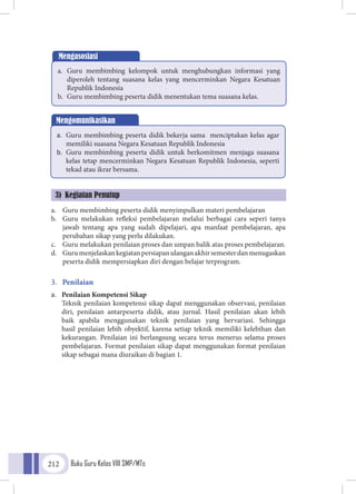 Buku Guru Kelas VIII SMP/MTs212
Mengasosiasi
a.	 Guru membimbing kelompok untuk menghubungkan informasi yang
diperoleh tentang suasana kelas yang mencerminkan Negara Kesatuan
Republik Indonesia
b.	 Guru membimbing peserta didik menentukan tema suasana kelas.
Mengomunikasikan
a.	 Guru membimbing peserta didik bekerja sama menciptakan kelas agar
memiliki suasana Negara Kesatuan Republik Indonesia
b.	 Guru membimbing peserta didik untuk berkomitmen menjaga suasana
kelas tetap mencerminkan Negara Kesatuan Republik Indonesia, seperti
tekad atau ikrar bersama.
a.	 Guru membimbing peserta didik menyimpulkan materi pembelajaran
b.	 Guru melakukan refleksi pembelajaran melalui berbagai cara seperi tanya
jawab tentang apa yang sudah dipelajari, apa manfaat pembelajaran, apa
perubahan sikap yang perlu dilakukan.
c.	 Guru melakukan penilaian proses dan umpan balik atas proses pembelajaran.
d.	 Gurumenjelaskankegiatanpersiapanulanganakhirsemesterdanmenugaskan
peserta didik mempersiapkan diri dengan belajar terprogram.
3.	 Penilaian
a.	 Penilaian Kompetensi Sikap
	Teknik penilaian kompetensi sikap dapat menggunakan observasi, penilaian
diri, penilaian antarpeserta didik, atau jurnal. Hasil penilaian akan lebih
baik apabila menggunakan teknik penilaian yang bervariasi. Sehingga
hasil penilaian lebih obyektif, karena setiap teknik memiliki kelebihan dan
kekurangan. Penilaian ini berlangsung secara terus menerus selama proses
pembelajaran. Format penilaian sikap dapat menggunakan format penilaian
sikap sebagai mana diuraikan di bagian 1.
3) Kegiatan Penutup
 