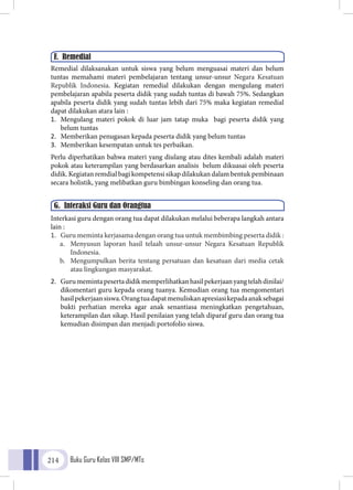 Buku Guru Kelas VIII SMP/MTs214
Remedial dilaksanakan untuk siswa yang belum menguasai materi dan belum
tuntas memahami materi pembelajaran tentang unsur-unsur Negara Kesatuan
Republik Indonesia. Kegiatan remedial dilakukan dengan mengulang materi
pembelajaran apabila peserta didik yang sudah tuntas di bawah 75%. Sedangkan
apabila peserta didik yang sudah tuntas lebih dari 75% maka kegiatan remedial
dapat dilakukan atara lain :
1.	 Mengulang materi pokok di luar jam tatap muka bagi peserta didik yang
belum tuntas
2.	 Memberikan penugasan kepada peserta didik yang belum tuntas
3.	 Memberikan kesempatan untuk tes perbaikan.
Perlu diperhatikan bahwa materi yang diulang atau dites kembali adalah materi
pokok atau keterampilan yang berdasarkan analisis belum dikuasai oleh peserta
didik. Kegiatan remdial bagi kompetensi sikap dilakukan dalam bentuk pembinaan
secara holistik, yang melibatkan guru bimbingan konseling dan orang tua.
Interkasi guru dengan orang tua dapat dilakukan melalui beberapa langkah antara
lain :
1.	 Guru meminta kerjasama dengan orang tua untuk membimbing peserta didik :
a.	 Menyusun laporan hasil telaah unsur-unsur Negara Kesatuan Republik
Indonesia.
b.	 Mengumpulkan berita tentang persatuan dan kesatuan dari media cetak
atau lingkungan masyarakat.
2.	 Gurumemintapesertadidikmemperlihatkanhasilpekerjaanyangtelahdinilai/
dikomentari guru kepada orang tuanya. Kemudian orang tua mengomentari
hasilpekerjaansiswa.Orangtuadapatmenuliskanapresiasikepadaanaksebagai
bukti perhatian mereka agar anak senantiasa meningkatkan pengetahuan,
keterampilan dan sikap. Hasil penilaian yang telah diparaf guru dan orang tua
kemudian disimpan dan menjadi portofolio siswa.
F. Remedial
G. Interaksi Guru dan Orangtua
 
