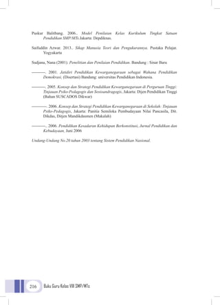 Buku Guru Kelas VIII SMP/MTs216
Puskur Balitbang. 2006.. Model Penilaian Kelas Kurikulum Tingkat Satuan
	 Pendidikan SMP/MTs.Jakarta: Depdiknas.
Saifuddin Azwar. 2013.. Sikap Manusia Teori dan Pengukurannya. Pustaka Pelajar.
Yogyakarta
Sudjana, Nana (2001). Penelitian dan Penilaian Pendidikan. Bandung : Sinar Baru
----------. 2001. Jatidiri Pendidikan Kewarganegaraan sebagai Wahana Pendidikan
Demokrasi, (Disertasi) Bandung: universitas Pendidikan Indonesia.
----------. 2005. Konsep dan Strategi Pendidikan Kewarganegaraan di Perguruan Tinggi:
Tinjauan Psiko-Pedagogis dan Sosioandragogis, Jakarta: Dijen Pendidikan Tinggi
(Bahan SUSCADOS Dikwar)
-----------. 2006. Konsep dan Strategi Pendidikan Kewarganegaraan di Sekolah: Tinjauan
Psiko-Pedagogis, Jakarta: Panitia Semiloka Pembudayaan Nilai Pancasila, Dit.
Dikdas, Ditjen Mandikdasmen (Makalah)
----------.. 2006. Pendidikan Kesadaran Kehidupan Berkonstitusi, Jurnal Pendidikan dan
Kebudayaan, Juni 2006
Undang-Undang No.20 tahun 2003 tentang Sistem Pendidikan Nasional.
 