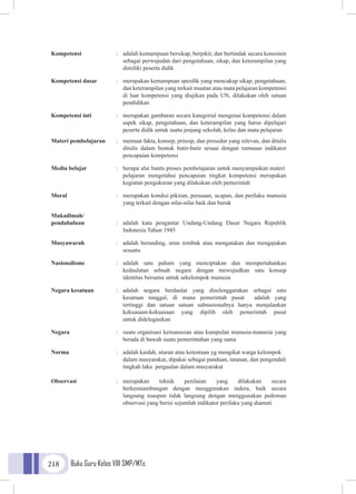 Buku Guru Kelas VIII SMP/MTs218
Kompetensi 	 :	 adalah kemampuan bersikap, berpikir, dan bertindak secara konsisten
			 sebagai perwujudan dari pengetahuan, sikap, dan keterampilan yang
			 dimiliki peserta didik
Kompetensi dasar	 :	 merupakan kemampuan spesifik yang mencakup sikap, pengetahuan,
			 dan keterampilan yang terkait muatan atau mata pelajaran kompetensi
			 di luar kompetensi yang diujikan pada UN, dilakukan oleh satuan
			pendidikan
Kompetensi inti	 :	 merupakan gambaran secara kategorial mengenai kompetensi dalam
			 aspek sikap, pengetahuan, dan keterampilan yang harus dipelajari
			 peserta didik untuk suatu jenjang sekolah, kelas dan mata pelajaran
Materi pembelajaran	 :	 memuat fakta, konsep, prinsip, dan prosedur yang relevan, dan ditulis
			 ditulis dalam bentuk butir-butir sesuai dengan rumusan indikator
			pencapaian kompetensi
Media belajar 	 :	 berupa alat bantu proses pembelajaran untuk menyampaikan materi
			 pelajaran mengetahui pencapaian tingkat kompetensi merupakan
			 kegiatan pengukuran yang dilakukan oleh pemerintah
Moral 	 :	 merupakan kondisi pikiran, perasaan, ucapan, dan perilaku manusia
			 yang terkait dengan nilai-nilai baik dan buruk
Mukadimah/
pendahuluan	 :	 adalah kata pengantar Undang-Undang Dasar Negara Republik
			 Indonesia Tahun 1945
Musyawarah 	 :	 adalah berunding, urun rembuk atau mengatakan dan mengajukan
			sesuatu
Nasionalisme 	 :	adalah satu paham yang menciptakan dan mempertahankan
			 kedaulatan sebuah negara dengan mewujudkan satu konsep
			 identitas bersama untuk sekelompok manusia
Negara kesatuan 	 :	adalah negara berdaulat yang diselenggarakan sebagai satu
			 kesatuan tunggal, di mana pemerintah pusat adalah yang
			 tertinggi dan satuan satuan subnasionalnya hanya menjalankan
			kekuasaan-kekuasaan yang dipilih oleh pemerintah pusat
			 untuk didelegasikan
Negara 	 :	 suatu organisasi kemanusian atau kumpulan manusia-manusia yang
			 berada di bawah suatu pemerintahan yang sama
Norma 	 :	 adalah kaidah, aturan atau ketentuan yg mengikat warga kelompok
			 dalam masyarakat, dipakai sebagai panduan, tatanan, dan pengendali
			 tingkah laku pergaulan dalam masyarakat
Observasi 	 : 	merupakan teknik penilaian yang dilakukan secara
			 berkesinambungan dengan menggunakan indera, baik secara
			 langsung maupun tidak langsung dengan menggunakan pedoman
			observasi yang berisi sejumlah indikator perilaku yang diamati
 