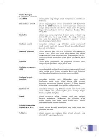 PPKn 219
Panitia Persiapan
Kemerdekaan Indonesia
atau PPKI	 :	 adalah panitia yang bertugas untuk mempersiapkan kemerdekaan
			Indonesia
Pemerintahan Daerah	 :	adalah penyelenggaraan urusan pemerintahan oleh Pemerintah
			 Daerah dan DPRD menurut asas otonomi dan tugas pembantuan
			 dengan prinsip otonomi seluas-luasnya dalam sistem dan prinsip
			Negara Kesatuan Republik Indonesia sebagaimana dimaksud dalam
			 UUD 1945
Penduduk 	 :	 adalah orang-orang yang berada di dalam suatu wilayah yang
			 terikat oleh aturan-aturan yang berlaku dan saling berinteraksi
			 satu sama lain pengukuran kompetensi kompetensi tertentu
			 yang dicapai peserta didik dalam
Penilaian otentik	 :	 merupakan penilaian yang dilakukan secara komprehensif
			 untuk menilai mulai dari masukan (input), proses,dan keluaran
			(output) 	 pembelajaran.
Penilaian portofolio	 :	 adalah penilaian yang dilakukan dengan cara menilai kumpulan
			 seluruh karya peserta didik dalam bidang tertentu yang bersifat
			 reflektif-integratif untuk mengetahui minat, perkembangan, prestasi,
			 dan/atau kreativitas peserta didik dalam kurun waktu kurun waktu
			tertentu.
Penilaian 	 :	 adalah proses pengumpulan dan pengolahan informasi untuk
			 mengukur pencapaian hasil belajar peserta didik
Penilaian antarpeserta
didik		 :	 merupakan teknik penilaian dengan cara meminta peserta didik untuk
			 saling menilai terkait dengan pencapaian kompetensi. Instrumen
			 yang digunakan berupa lembar penilaian antarpeserta didik.
Penilaian berbasis
portofolio 	 :	 merupakan penilaian yang dilaksanakan untuk menilai
			keseluruhan entitas proses belajar peserta didik termasuk
			 penugasan perseorangan dan/atau kelompok di dalam dan/atau
			 di luar kelas khususnya pada sikap/perilaku dan keterampilan.
Penilaian diri 	 :	 merupakan penilaian yang dilakukan sendiri oleh peserta didik
			 secara reflektif untuk membandingkan posisi relatifnya dengan
			 kriteria yang telah ditetapkan.
Projek	:	 :	adalah tugas-tugas belajar (learning tasks) yang meliputi
			kegiatan perancangan, pelaksanaan, dan pelaporan secara
			tertulis maupun lisan dalam waktu tertentu.rangka menilai
			 pencapaian Standar nasional Pendidikan.
Rencana Pelaksanaan
Pembelajaran (RPP)	 :	adalah rencana kegiatan pembelajaran tatap muka untuk satu
			 pertemuan atau lebih
Solidaritas	 :	 adalah perasaan atau ungkapan dalam sebuah kelompok yang
			 dibentuk oleh kepentingan bersama
 