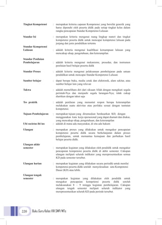 Buku Guru Kelas VIII SMP/MTs220
Tingkat Kompetensi	 :	 merupakan kriteria capaian Kompetensi yang bersifat generik yang
			 harus dipenuhi oleh peserta didik pada setiap tingkat kelas dalam
			 rangka pencapaian Standar Kompetensi Lulusan
Standar Isi	 :	 merupakan kriteria mengenai ruang lingkup materi dan tingkat
			kompetensi peserta didik untuk mencapai kompetensi lulusan pada
			 jenjang dan jenis pendidikan tertentu
Standar Kompetensi
Lulusan	 :	 adalah kriteria mengenai kualifikasi kemampuan lulusan yang
			 mencakup sikap, pengetahuan, dan keterampilan
Standar Penilaian
Pembelajaran	 :	 adalah kriteria mengenai mekanisme, prosedur, dan instrumen
			penilaian hasil belajar peserta didik
Standar Proses 	 :	 adalah kriteria mengenai pelaksanaan pembelajaran pada satuan
			 pendidikan untuk mencapai Standar Kompetensi Lulusan
Sumber belajar	 :	 dapat berupa buku, media cetak dan elektronik, alam sekitar, atau
			sumber belajar lain yang relevan
Takwa 	 :	 adalah memelihara diri dari siksaan Allah dengan mengikuti segala
			 perintah-Nya dan menjauhi segala larangan-Nya; tidak cukup
			 diartikan dengan takut saja
Tes praktik	 :	adalah penilaian yang menuntut respon berupa keterampilan
			 melakukan suatu aktivitas atau perilaku sesuai dengan tuntutan
			kompetensi.
Tujuan Pembelajaran	 :	 merupakan tujuan yang dirumuskan berdasarkan KD, dengan
			 menggunakan kata kerja operasional yang dapat diamati dan diukur,
			 yang mencakup sikap, pengetahuan, dan keterampilan
Ubi societas ibi ius	 :	 adalah di mana ada masyarakat, di situ ada hukum
Ulangan 	 :	 merupakan proses yang dilakukan untuk mengukur pencapaian
			kompetensi peserta didik secara berkelanjutan dalam proses
			 pembelajaran, untuk memantau kemajuan dan perbaikan hasil
			 belajar peserta didik.
Ulangan akhir
semester 	 :	 merupakan kegiatan yang dilakukan oleh pendidik untuk mengukur
			pencapaian kompetensi peserta didik di akhir semester. Cakupan
			ulangan meliputi seluruh indikator yang merepresentasikan semua
			 KD pada semester tersebut.
Ulangan harian	 :	 merupakan kegiatan yang dilakukan secara periodik untuk menilai
			kompetensi peserta didik setelah menyelesaikan satu Kompetensi
			 Dasar (KD) atau lebih.
Ulangan tengah
semester 	 :	merupakan kegiatan yang dilakukan oleh pendidik untuk
			mengukur pencapaian kompetensi peserta didik setelah
			 melaksanakan 8 – 9 minggu kegiatan pembelajaran. Cakupan
			ulangan tengah semester meliputi seluruh indikator yang
			 merepresentasikan seluruh KD pada periode tersebut.
 