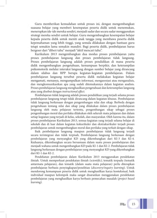 PPKn 15
Guru memberikan kemudahan untuk proses ini, dengan mengembangkan
suasana belajar yang memberi kesempatan peserta didik untuk menemukan,
menerapkan ide-ide mereka sendiri, menjadi sadar dan secara sadar menggunakan
strategi mereka sendiri untuk belajar. Guru mengembangkan kesempatan belajar
kepada peserta didik untuk meniti anak tangga yang membawa peserta didik
kepemahaman yang lebih tinggi, yang semula dilakukan dengan bantuan guru
tetapi semakin lama semakin mandiri. Bagi peserta didik, pembelajaran harus
bergeser dari “diberi tahu” menjadi “aktif mencari tahu”.
Kurikulum 2013 mengembangkan dua modus proses pembelajaran yaitu
proses pembelajaran langsung dan proses pembelajaran tidak langsung.
Proses pembelajaran langsung adalah proses pendidikan di mana peserta
didik mengembangkan pengetahuan, kemampuan berpikir, dan keterampilan
psikomotorik melalui interaksi langsung dengan sumber belajar yang dirancang
dalam silabus dan RPP berupa kegiatan-kegiatan pembelajaran. Dalam
pembelajaran langsung tersebut peserta didik melakukan kegiatan belajar
mengamati, menanya, mengumpulkan informasi, mengasosiasi atau menganalisis,
dan mengkomunikasikan apa yang sudah ditemukannya dalam kegiatan analisis.
Proses pembelajaran langsung menghasilkan pengetahuan dan keterampilan langsung
atau yang disebut dengan instructional effect.
Pembelajaran tidak langsung adalah proses pendidikan yang terjadi selama proses
pembelajaran langsung tetapi tidak dirancang dalam kegiatan khusus. Pembelajaran
tidak langsung berkenaan dengan pengembangan nilai dan sikap. Berbeda dengan
pengetahuan tentang nilai dan sikap yang dilakukan dalam proses pembelajaran
langsung oleh mata pelajaran tertentu, pengembangan sikap sebagai proses
pengembangan moral dan perilaku dilakukan oleh seluruh mata pelajaran dan dalam
setiap kegiatan yang terjadi di kelas, sekolah, dan masyarakat. Oleh karena itu, dalam
proses pembelajaran Kurikulum 2013, semua kegiatan yang terjadi selama belajar di
sekolah dan di luar dalam kegiatan kokurikuler dan ekstrakurikuler terjadi proses
pembelajaran untuk mengembangkan moral dan perilaku yang terkait dengan sikap.
Baik pembelajaran langsung maupun pembelajaran tidak langsung terjadi
secara terintegrasi dan tidak terpisah. Pembelajaran langsung berkenaan dengan
pembelajaran yang menyangkut KD yang dikembangkan dari KI-3 dan KI-4.
Keduanya, dikembangkan secara bersamaan dalam suatu proses pembelajaran dan
menjadi wahana untuk mengembangkan KD pada KI-1 dan KI-2. Pembelajaran tidak
langsung berkenaan dengan pembelajaran yang menyangkut KD yang dikembangkan
dari KI-1 dan KI-2.
Pendekatan pembelajaran dalam Kurikulum 2013 menggunakan pendekatan
ilmiah. Untuk memperkuat pendekatan ilmiah (scientific), tematik terpadu (tematik
antarmata pelajaran), dan tematik (dalam suatu mata pelajaran) perlu diterapkan
pembelajaran berbasis penyingkapan/penelitian (discovery/inquiry learning). Untuk
mendorong kemampuan peserta didik untuk menghasilkan karya kontekstual, baik
individual maupun kelompok maka sangat disarankan menggunakan pendekatan
pembelajaran yang menghasilkan karya berbasis pemecahan masalah (project based
learning).
 