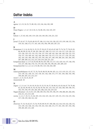 Buku Guru Kelas VIII SMP/MTs222
Daftar Indeks
A
agama 3, 5, 13, 34, 55, 75, 80, 101, 123, 144, 164, 182, 188
D
Dasar Negara 1, 3, 4, 7, 8, 9, 10, 11, 54, 80, 101, 144, 145, 219
H
hukum 1, 27, 82, 102, 105, 119, 120, 124, 149, 201, 218, 221, 222
J
jurnal 37, 62, 67, 73, 76, 85, 89, 93, 97, 106, 112, 116, 119, 128, 132, 135, 139, 148, 152, 156,
159, 161, 168, 172, 177, 181, 185, 192, 196, 199, 203, 207, 211
K
kompetensi 2, 3, 14, 18, 30, 31, 32, 33, 37, 38, 43, 57, 62, 63, 67, 68, 73, 74, 76, 77, 78, 83, 85,
86, 89, 90, 93, 94, 97, 98, 103, 106, 107, 108, 112, 113, 115, 116, 117, 119, 120, 121,
125, 128, 129, 132, 133, 135, 136, 137, 139, 140, 142, 146, 148, 149, 150, 152, 153,
156, 157, 159, 160, 161, 162, 166, 168, 169, 170, 172, 173, 174, 177, 178, 179, 181,
182, 183, 185, 186, 190, 192, 193, 194, 196, 197, 198, 199, 200, 201, 203, 204, 205,
207, 208, 209, 211, 212, 213, 218, 219, 220, 221, 222
kompetensi dasar 2, 3, 57, 63, 83, 86, 90, 94, 103, 108, 113, 117, 125, 129, 133, 137, 146, 150,
153, 157, 160, 166, 170, 174, 179, 183, 190, 194, 198, 201, 205, 209, 218
Kompetensi Inti iv, v, 2, 3, 4, 5, 55, 80, 101, 123, 144, 164, 188
M
materi pembelajaran 61, 67, 72, 76, 78, 85, 88, 93, 96, 98, 105, 111, 115, 119, 121, 127, 131,
135, 139, 141, 148, 151, 155, 158, 161, 162, 168, 172, 177, 181, 184, 186, 192, 196,
199, 203, 207, 211, 212, 213
moral 1, 2, 15, 24, 25, 26, 29
musyawarah 26
N
negara 1, 2, 3, 4, 6, 7, 9, 10, 18, 19, 26, 35, 52, 55, 56, 57, 58, 60, 61, 63, 65, 66, 67, 78, 79, 80,
81, 82, 84, 89, 90, 91, 92, 93, 94, 95, 98, 101, 123, 144, 147, 164, 188, 189, 190, 191,
192, 193, 194, 197, 201, 202, 205, 206, 210, 218, 219, 222
Negara Kesatuan 1, 8, 12, 81, 125, 188, 189, 192, 194, 195, 196, 197, 198, 200, 201, 202, 205,
210, 211, 212, 213, 220
norma 1, 2, 4, 7, 10, 11, 13, 26, 103, 123, 124, 125, 126, 127, 129, 131, 133, 134, 135, 136,
137, 138, 139, 140, 141, 142
O
observasi 37, 52, 54, 62, 67, 73, 76, 79, 85, 89, 93, 97, 100, 106, 112, 116, 119, 122, 128, 132,
135, 139, 143, 148, 152, 156, 159, 161, 163, 168, 172, 177, 181, 185, 187, 192, 196,
199, 203, 207, 211, 220
 
