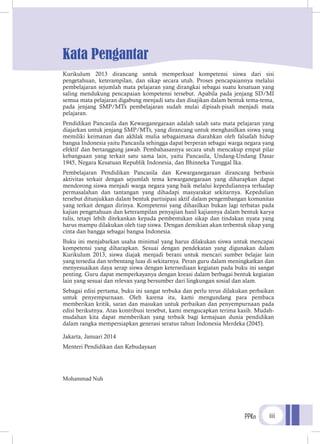 PPKn iii
Kata Pengantar
Kurikulum 2013 dirancang untuk memperkuat kompetensi siswa dari sisi
pengetahuan, keterampilan, dan sikap secara utuh. Proses pencapaiannya melalui
pembelajaran sejumlah mata pelajaran yang dirangkai sebagai suatu kesatuan yang
saling mendukung pencapaian kompetensi tersebut. Apabila pada jenjang SD/MI
semua mata pelajaran digabung menjadi satu dan disajikan dalam bentuk tema-tema,
pada jenjang SMP/MTs pembelajaran sudah mulai dipisah-pisah menjadi mata
pelajaran.
Pendidikan Pancasila dan Kewarganegaraan adalah salah satu mata pelajaran yang
diajarkan untuk jenjang SMP/MTs, yang dirancang untuk menghasilkan siswa yang
memiliki keimanan dan akhlak mulia sebagaimana diarahkan oleh falsafah hidup
bangsa Indonesia yaitu Pancasila sehingga dapat berperan sebagai warga negara yang
efektif dan bertanggung jawab. Pembahasannya secara utuh mencakup empat pilar
kebangsaan yang terkait satu sama lain, yaitu Pancasila, Undang-Undang Dasar
1945, Negara Kesatuan Republik Indonesia, dan Bhinneka Tunggal Ika.
Pembelajaran Pendidikan Pancasila dan Kewarganegaraan dirancang berbasis
aktivitas terkait dengan sejumlah tema kewarganegaraan yang diharapkan dapat
mendorong siswa menjadi warga negara yang baik melalui kepeduliannya terhadap
permasalahan dan tantangan yang dihadapi masyarakat sekitarnya. Kepedulian
tersebut ditunjukkan dalam bentuk partisipasi aktif dalam pengembangan komunitas
yang terkait dengan dirinya. Kompetensi yang dihasilkan bukan lagi terbatas pada
kajian pengetahuan dan keterampilan penyajian hasil kajiannya dalam bentuk karya
tulis, tetapi lebih ditekankan kepada pembentukan sikap dan tindakan nyata yang
harus mampu dilakukan oleh tiap siswa. Dengan demikian akan terbentuk sikap yang
cinta dan bangga sebagai bangsa Indonesia.
Buku ini menjabarkan usaha minimal yang harus dilakukan siswa untuk mencapai
kompetensi yang diharapkan. Sesuai dengan pendekatan yang digunakan dalam
Kurikulum 2013, siswa diajak menjadi berani untuk mencari sumber belajar lain
yang tersedia dan terbentang luas di sekitarnya. Peran guru dalam meningkatkan dan
menyesuaikan daya serap siswa dengan ketersediaan kegiatan pada buku ini sangat
penting. Guru dapat memperkayanya dengan kreasi dalam berbagai bentuk kegiatan
lain yang sesuai dan relevan yang bersumber dari lingkungan sosial dan alam.
Sebagai edisi pertama, buku ini sangat terbuka dan perlu terus dilakukan perbaikan
untuk penyempurnaan. Oleh karena itu, kami mengundang para pembaca
memberikan kritik, saran dan masukan untuk perbaikan dan penyempurnaan pada
edisi berikutnya. Atas kontribusi tersebut, kami mengucapkan terima kasih. Mudah-
mudahan kita dapat memberikan yang terbaik bagi kemajuan dunia pendidikan
dalam rangka mempersiapkan generasi seratus tahun Indonesia Merdeka (2045).
Jakarta, Januari 2014
Menteri Pendidikan dan Kebudayaan
Mohammad Nuh
 