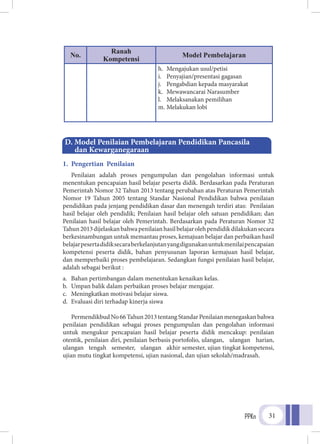 PPKn 31
No.
Ranah
Kompetensi
Model Pembelajaran
h.	 Mengajukan usul/petisi
i.	 Penyajian/presentasi gagasan
j.	 Pengabdian kepada masyarakat
k.	 Mewawancarai Narasumber
l.	 Melaksanakan pemilihan
m.	Melakukan lobi
1. Pengertian Penilaian
Penilaian adalah proses pengumpulan dan pengolahan informasi untuk
menentukan pencapaian hasil belajar peserta didik. Berdasarkan pada Peraturan
Pemerintah Nomor 32 Tahun 2013 tentang perubahan atas Peraturan Pemerintah
Nomor 19 Tahun 2005 tentang Standar Nasional Pendidikan bahwa penilaian
pendidikan pada jenjang pendidikan dasar dan menengah terdiri atas: Penilaian
hasil belajar oleh pendidik; Penilaian hasil belajar oleh satuan pendidikan; dan
Penilaian hasil belajar oleh Pemerintah. Berdasarkan pada Peraturan Nomor 32
Tahun2013dijelaskanbahwapenilaianhasilbelajarolehpendidikdilakukansecara
berkesinambungan untuk memantau proses, kemajuan belajar dan perbaikan hasil
belajarpesertadidiksecaraberkelanjutanyangdigunakanuntukmenilaipencapaian
kompetensi peserta didik, bahan penyusunan laporan kemajuan hasil belajar,
dan memperbaiki proses pembelajaran. Sedangkan fungsi penilaian hasil belajar,
adalah sebagai berikut :
a.	 Bahan pertimbangan dalam menentukan kenaikan kelas.
b.	 Umpan balik dalam perbaikan proses belajar mengajar.
c.	 Meningkatkan motivasi belajar siswa.
d.	 Evaluasi diri terhadap kinerja siswa
PermendikbudNo66Tahun2013tentangStandarPenilaianmenegaskanbahwa
penilaian pendidikan sebagai proses pengumpulan dan pengolahan informasi
untuk mengukur pencapaian hasil belajar peserta didik mencakup: penilaian
otentik, penilaian diri, penilaian berbasis portofolio, ulangan, ulangan harian,
ulangan tengah semester, ulangan akhir semester, ujian tingkat kompetensi,
ujian mutu tingkat kompetensi, ujian nasional, dan ujian sekolah/madrasah.
D. Model Penilaian Pembelajaran Pendidikan Pancasila
	 dan Kewarganegaraan
 
