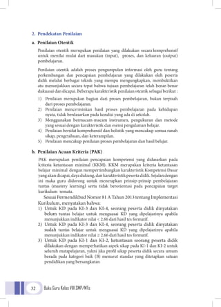 Buku Guru Kelas VIII SMP/MTs32
2. Pendekatan Penilaian
a. Penilaian Otentik
	Penilaian otentik merupakan penilaian yang dilakukan secara komprehensif
untuk menilai mulai dari masukan (input), proses, dan keluaran (output)
pembelajaran.
	 Penilaian otentik adalah proses pengumpulan informasi oleh guru tentang
perkembangan dan pencapaian pembelajaran yang dilakukan oleh peserta
didik melalui berbagai teknik yang mempu mengungkapkan, membuktikan
atu menunjukkan secara tepat bahwa tujuan pembelajaran telah benar-benar
dukuasai dan dicapai. Beberapa karakteristik penilaian otentik sebagai berikut :
	 1)	 Penilaian merupakan bagian dari proses pembelajaran, bukan terpisah
		 dari proses pembelajaran.
	 2)	 Penilaian mencerminkan hasil proses pembelajaran pada kehidupan
		 nyata, tidak berdasarkan pada kondisi yang ada di sekolah.
	 3)	 Menggunakan bermacam-macam instrumen, pengukuran dan metode
		 yang sesuai dengan karakteristik dan esensi pengalaman belajar.
	 4)	 Penilaian bersifat komprehensif dan holistik yang mencakup semua ranah	
	 sikap, pengetahuan, dan keterampilan.
	 5)	 Penilaian mencakup penilaian proses pembelajaran dan hasil belajar.
b. Penilaian Acuan Kriteria (PAK)
PAK merupakan penilaian pencapaian kompetensi yang didasarkan pada
kriteria ketuntasan minimal (KKM). KKM merupakan kriteria ketuntasan
belajar minimal dengan mempertimbangkan karakteristik Kompetensi Dasar
yangakandicapai,dayadukung,dankarakteristikpesertadidik.Sejalandengan
ini maka guru didorong untuk menerapkan prinsip-prinsip pembelajaran
tuntas (mastery learning) serta tidak berorientasi pada pencapaian target
kurikulum semata.
Sesuai Permendikbud Nomor 81 A Tahun 2013 tentang Implementasi
Kurikulum, menyatakan bahwa:
1)	Untuk KD pada KI-3 dan KI-4, seorang peserta didik dinyatakan
belum tuntas belajar untuk menguasai KD yang dipelajarinya apabila
menunjukkan indikator nilai < 2.66 dari hasil tes formatif.
2)	Untuk KD pada KI-3 dan KI-4, seorang peserta didik dinyatakan
sudah tuntas belajar untuk menguasai KD yang dipelajarinya apabila
menunjukkan indikator nilai ≥ 2.66 dari hasil tes formatif.
3)	Untuk KD pada KI-1 dan KI-2, ketuntasan seorang peserta didik
dilakukan dengan memperhatikan aspek sikap pada KI-1 dan KI-2 untuk
seluruh matapelajaran, yakni jika profil sikap peserta didik secara umum
berada pada kategori baik (B) menurut standar yang ditetapkan satuan
pendidikan yang bersangkutan
 