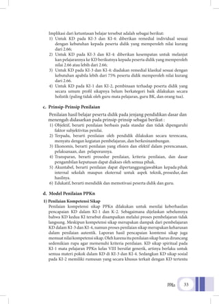 PPKn 33
Implikasi dari ketuntasan belajar tersebut adalah sebagai berikut:
1)	Untuk KD pada KI-3 dan KI-4: diberikan remedial individual sesuai
	 dengan kebutuhan kepada peserta didik yang memperoleh nilai kurang
dari 2.66;
2)	Untuk KD pada KI-3 dan KI-4: diberikan kesempatan untuk melanjut
	 kan pelajarannya ke KD berikutnya kepada peserta didik yang memperoleh
nilai 2.66 atau lebih dari 2.66;
3)	 Untuk KD pada KI-3 dan KI-4: diadakan remedial klasikal sesuai dengan
	 kebutuhan apabila lebih dari 75% peserta didik memperoleh nilai kurang
dari 2.66.
4)	 Untuk KD pada KI-1 dan KI-2, pembinaan terhadap peserta didik yang
	 secara umum profil sikapnya belum berkategori baik dilakukan secara
holistik (paling tidak oleh guru mata pelajaran, guru BK, dan orang tua).
c. Prinsip-Prinsip Penilaian
Penilaian hasil belajar peserta didik pada jenjang pendidikan dasar dan 	
menengah didasarkan pada prinsip-prinsip sebagai berikut :
1)	Objektif, berarti penilaian berbasis pada standar dan tidak dipengaruhi
faktor subjektivitas penilai.
2)	Terpadu, berarti penilaian oleh pendidik dilakukan secara terencana,
menyatu dengan kegiatan pembelajaran, dan berkesinambungan.
3)	Ekonomis, berarti penilaian yang efisien dan efektif dalam perencanaan,
pelaksanaan, dan pelaporannya.
4)	Transparan, berarti prosedur penilaian, kriteria penilaian, dan dasar
pengambilan keputusan dapat diakses oleh semua pihak.
5)	 Akuntabel, berarti penilaian dapat dipertanggungjawabkan kepada pihak
internal sekolah maupun eksternal untuk aspek teknik, prosedur, dan
hasilnya.
6)	Edukatif, berarti mendidik dan memotivasi peserta didik dan guru.
d. Model Penilaian PPKn
1) Penilaian Kompetensi Sikap	
	Penilaian kompetensi sikap PPKn dilakukan untuk menilai keberhasilan
pencapaian KD dalam KI-1 dan K-2. Sebagaimana dijelaskan sebelumnya
bahwa KD kedua KI tersebut disampaikan melalui proses pembelajaran tidak
langsung. Meskipun kompetensi sikap merupakan dampak dari pembelajaran
KD dalam KI-3 dan KI-4, namun proses penilaian sikap merupakan keharusan
dalam penilaian autentik. Laporan hasil pencapaian komtensi sikap juga
memuatnilaikompetensisikap.Olehkarenaitupenilaiansikapharusdirancang
sedemikian rupa agar memenuhi kriteria penilaian. KD sikap spiritual pada
KI-1 mata pelajaran PPKn kelas VIII bersifat generik, artinya berlaku untuk
semua materi pokok dalam KD di KI-3 dan KI-4. Sedangkan KD sikap sosial
pada KI-2 memiliki rumusan yang secara khusus terkait dengan KD tertentu
 