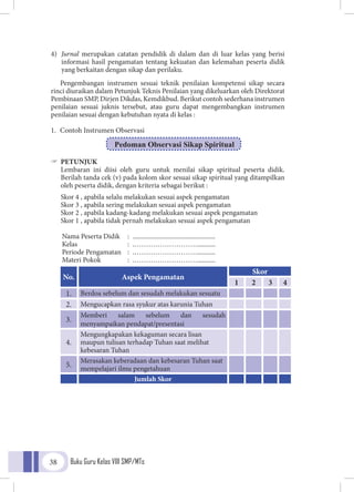 Buku Guru Kelas VIII SMP/MTs38
Pedoman Observasi Sikap Spiritual
4)	 Jurnal merupakan catatan pendidik di dalam dan di luar kelas yang berisi
informasi hasil pengamatan tentang kekuatan dan kelemahan peserta didik
yang berkaitan dengan sikap dan perilaku.
Pengembangan instrumen sesuai teknik penilaian kompetensi sikap secara
rinci diuraikan dalam Petunjuk Teknis Penilaian yang dikeluarkan oleh Direktorat
Pembinaan SMP, Dirjen Dikdas, Kemdikbud. Berikut contoh sederhana instrumen
penilaian sesuai juknis tersebut, atau guru dapat mengembangkan instrumen
penilaian sesuai dengan kebutuhan nyata di kelas :
1.	 Contoh Instrumen Observasi
"" PETUNJUK
Lembaran ini diisi oleh guru untuk menilai sikap spiritual peserta didik.
Berilah tanda cek (v) pada kolom skor sesuai sikap spiritual yang ditampilkan
oleh peserta didik, dengan kriteria sebagai berikut :
Skor 4 , apabila selalu melakukan sesuai aspek pengamatan
Skor 3 , apabila sering melakukan sesuai aspek pengamatan
Skor 2 , apabila kadang-kadang melakukan sesuai aspek pengamatan
Skor 1 , apabila tidak pernah melakukan sesuai aspek pengamatan
Nama Peserta Didik	 :	 ..................................................	
Kelas	 :		.………………………...........
Periode Pengamatan	 :		.………………………...........
Materi Pokok	 :		.………………………...........
No. Aspek Pengamatan
Skor
1 2 3 4
1. Berdoa sebelum dan sesudah melakukan sesuatu
2. Mengucapkan rasa syukur atas karunia Tuhan
3.
Memberi salam sebelum dan sesudah
menyampaikan pendapat/presentasi
4.
Mengungkapakan kekaguman secara lisan
maupun tulisan terhadap Tuhan saat melihat
kebesaran Tuhan
5.
Merasakan keberadaan dan kebesaran Tuhan saat
mempelajari ilmu pengetahuan
Jumlah Skor
 