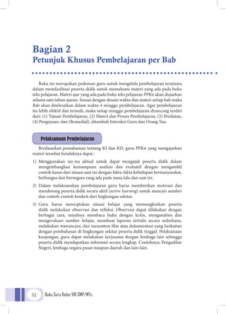 Buku Guru Kelas VIII SMP/MTs52
Buku ini merupakan pedoman guru untuk mengelola pembelajaran terutama
dalam memfasilitasi peserta didik untuk memahami materi yang ada pada buku
teks pelajaran. Materi ajar yang ada pada buku teks pelajaran PPKn akan diajarkan
selama satu tahun ajaran. Sesuai dengan desain waktu dan materi setiap bab maka
Bab akan diselesaikan dalam waktu 4 minggu pembelajaran. Agar pembelajaran
itu lebih efektif dan terarah, maka setiap minggu pembelajaran dirancang terdiri
dari: (1) Tujuan Pembelajaran, (2) Materi dan Proses Pembelajaran, (3) Penilaian,
(4) Pengayaan, dan (Remedial), ditambah Interaksi Guru dan Orang Tua.
Berdasarkan pemahaman tentang KI dan KD, guru PPKn yang mengajarkan
materi tersebut hendaknya dapat :
1)	Menggunakan isu-isu aktual untuk dapat mengajak peserta didik dalam
mengembangkan kemampuan analisis dan evaluatif dengan mengambil
contoh kasus dari situasi saat ini dengan fakta-fakta kehidupan bermasyarakat,
berbangsa dan bernegara yang ada pada masa lalu dan saat ini.
2)	Dalam melaksanakan pembelajaran guru harus memberikan motivasi dan
mendorong peserta didik secara aktif (active learning) untuk mencari sumber
dan contoh-contoh konkrit dari lingkungan sekitar.
3)	Guru harus menciptakan situasi belajar yang memungkinkan peserta
didik melakukan observasi dan refleksi. Observasi dapat dilakukan dengan
berbagai cara, misalnya membaca buku dengan kritis, menganalisis dan
mengevaluasi sumber belajar, membuat laporan tertulis secara sederhana,
melakukan wawancara, dan menonton film atau dokumentasi yang berkaitan
dengan pembahasan di lingkungan sekitar peserta didik tinggal. Pelaksanaan
kunjungan, guru dapat melakukan kerjasama dengan lembaga lain sehingga
peserta didik mendapatkan informasi secara lengkap. Contohnya; Pengadilan
Negeri, lembaga negara pusat maupun daerah dan lain-lain.
Pelaksanaan Pembelajaran
Bagian 2
Petunjuk Khusus Pembelajaran per Bab
 