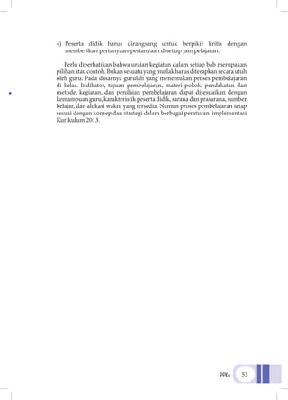 PPKn 53
4)	 Peserta didik harus dirangsang untuk berpikir kritis dengan
memberikan pertanyaan-pertanyaan disetiap jam pelajaran.
Perlu diperhatikan bahwa uraian kegiatan dalam setiap bab merupakan
pilihanataucontoh.Bukansesuatuyangmutlakharusditerapkansecarautuh
oleh guru. Pada dasarnya gurulah yang menentukan proses pembelajaran
di kelas. Indikator, tujuan pembelajaran, materi pokok, pendekatan dan
metode, kegiatan, dan penilaian pembelajaran dapat disesuaikan dengan
kemampuanguru,karakteristikpesertadidik,saranadanprasarana,sumber
belajar, dan alokasi waktu yang tersedia. Namun proses pembelajaran tetap
sesuai dengan konsep dan strategi dalam berbagai peraturan implementasi
Kurikulum 2013.
 