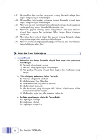 Buku Guru Kelas VIII SMP/MTs56
4.1.1	 Menunjukkan keterampilan mengamati tentang Pancasila sebagai dasar
negara dan pandangan hidup bangsa
4.1.2	 Menunjukkan keterampilan menanya tentang Pancasila sebagai dasar
negara dan pandangan hidup bangsa
4.1.3	 Menyusun laporan hasil telaah tentang Pancasila sebagai dasar negara dan
pandangan hidup bangsa dalam kehidupan sehari-hari
4.1.4	 Menyusun gagasan tentang upaya mengamalkan nilai-nilai Pancasila
sebagai dasar negara dan pandangan hidup bangsa dalam kehidupan
sehari-hari.
4.1.5	 Menyajikan laporan hasil telaah dan gagasan tentang Pancasila sebagai
sebagai dasar negara dan pandangan hidup bangsa.
4.9.1	 Mencobapraktikkewarganegaraansebagaiperwujudannilai-nilaiPancasila
dalam kehidupan sehari-hari
1.	 Materi Pokok
a.	 Kedudukan dan fungsi Pancasila sebagai dasar negara dan pandangan
hidup bangsa
1)	 Pancasila sebagai dasar negara
2)	 Pancasila sebagai pandangan hidup bangsa
3)	Arti penting Pancasila sebagai dasar negara dan pandangan hidup
bangsa.
b.	 Nilai-nilai yang terkandung dalam Pancasila
1)	 Pancasila sebagai satu kesatuan
2)	 Sila Ketuhanan Yang Maha Esa
3)	 Sila Kemanusiaan yang adil dan beradab
4)	 Sila Persatuan Indonesia
5)	Sila Kerakyatan yang dipimpin oleh hikmat kebijaksanaan dalam
permusyawaratan/perwakilan
6)	 Sila Keadilan sosial bagi seluruh rakyat Indonesia
c.	 Perilaku sesuai dengan nilai-nilai Pancasila di :
1) Lingkungan keluarga
2)	 Lingkungan sekolah
3)	 Lingkungan masyarakat
D. Materi dan Proses Pembelajaran
 