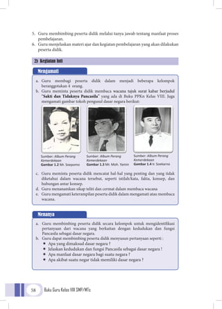 Buku Guru Kelas VIII SMP/MTs58
5.	 Guru membimbing peserta didik melalui tanya jawab tentang manfaat proses
pembelajaran.
6.	 Guru menjelaskan materi ajar dan kegiatan pembelajaran yang akan dilakukan
peserta didik.
2) Kegiatan Inti
Mengamati
a.	 Guru membagi peserta didik dalam menjadi beberapa kelompok
beranggotakan 4 orang.
b.	 Guru meminta peserta didik membaca wacana tajuk surat kabar berjudul
“Sakti dan Tidaknya Pancasila” yang ada di Buku PPKn Kelas VIII. Juga
mengamati gambar tokoh pengusul dasar negara berikut:
c.	 Guru meminta peserta didik mencatat hal-hal yang penting dan yang tidak
diketahui dalam wacana tersebut, seperti istilah/kata, fakta, konsep, dan
hubungan antar konsep.
d.	 Guru menanamkan sikap teliti dan cermat dalam membaca wacana
e.	 Guru mengamati keterampilan peserta didik dalam mengamati atau membaca
wacana.
Menanya
a.	 Guru membimbing peserta didik secara kelompok untuk mengidentifikasi
pertanyaan dari wacana yang berkaitan dengan kedudukan dan fungsi
Pancasila sebagai dasar negara.
b.	 Guru dapat membimbing peserta didik menyusun pertanyaan seperti :
ÏÏ Apa yang dimaksud dasar negara ?
ÏÏ Jelaskan kedudukan dan fungsi Pancasila sebagai dasar negara !
ÏÏ Apa manfaat dasar negara bagi suatu negara ?
ÏÏ Apa akibat suatu negar tidak memiliki dasar negara ?
Sumber: Album Perang
Kemerdekaan
Gambar 1.2 Mr. Soepomo
Sumber: Album Perang
Kemerdekaan
Gambar 1.3 Mr. Moh. Yamin
Sumber: Album Perang
Kemerdekaan
Gambar 1.4 Ir. Soekarno
 