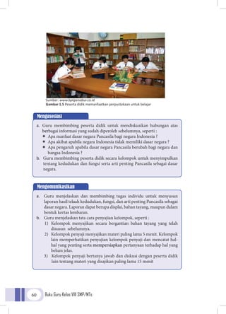 Buku Guru Kelas VIII SMP/MTs60
Mengasosiasi
a.	 Guru membimbing peserta didik untuk mendiskusikan hubungan atas
berbagai informasi yang sudah diperoleh sebelumnya, seperti :
ÏÏ Apa manfaat dasar negara Pancasila bagi negara Indonesia ?
ÏÏ Apa akibat apabila negara Indonesia tidak memiliki dasar negara ?
ÏÏ Apa pengaruh apabila dasar negara Pancasila berubah bagi negara dan
bangsa Indonesia ?
b.	 Guru membimbing peserta didik secara kelompok untuk menyimpulkan
tentang kedudukan dan fungsi serta arti penting Pancasila sebagai dasar
negara.
Sumber: www.bpkpenabur.co.id
Gambar 1.5 Peserta didik memanfaatkan perpustakaan untuk belajar
Mengomunikasikan
a.	 Guru menjelaskan dan membimbing tugas individu untuk menyusun
laporan hasil telaah kedudukan, fungsi, dan arti penting Pancasila sebagai
dasar negara. Laporan dapat berupa displai, bahan tayang, maupun dalam
bentuk kertas lembaran.
b.	 Guru menjelaskan tata cara penyajian kelompok, seperti :
1)	 Kelompok menyajikan secara bergantian bahan tayang yang telah
disusun sebelumnya.
2)	 Kelompok penyaji menyajikan materi paling lama 5 menit. Kelompok
lain memperhatikan penyajian kelompok penyaji dan mencatat hal-
hal yang penting serta mempersiapkan pertanyaan terhadap hal yang
belum jelas.
3)	 Kelompok penyaji bertanya jawab dan diskusi dengan peserta didik
lain tentang materi yang disajikan paling lama 15 menit
 
