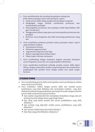 PPKn 61
a.	 Guru membimbing peserta didik menyimpulkan materi pembelajaran melalui
tanya jawab secara klasikal
b.	 Guru melakukan refleksi dengan peserta didik atas manfaat proses
pembelajaran yang telah dilakukan dan menentukan tindakan yang akan
dilakukan berkaitan dengan kedudukan dan fungsi Pancasila, dengan meminta
peserta didik menjawab pertanyaan berikut ;
ÏÏ Apa manfaat yang diperoleh dari mempelajari kedudukan, fungsi, dan arti
penting Pancasila sebagai dasar negara bagi kalian ?
ÏÏ Apa sikap yang kalian peroleh dari proses pembelajaran yang telah
dilakukan ?
ÏÏ Apa manfaat yang diperoleh melalui proses pembelajaran yang telah
dilakukan ?
ÏÏ Apa rencana tindak lanjut akan kalian lakukan ?
ÏÏ Apa sikap yang perlu dilakukan selanjutnya ?
c.	 Guru mendiskusikan dan membuat kesepakatan tentang tata 		
tertib selama penyajian materi oleh kelompok, seperti :
•	 Setiap peserta didik saling menghormati pendapat orang lain
•	 Mengangkat tangan sebelum memberikan pertanyaan atau
menyampaikan pendapat
•	 Menyampaikan pertanyaan atau pendapat setelah dipersilahkan oleh
guru (moderator)
•	 Menggunakan bahasa yang sopan saat menyampaikan pertanyaan atau
pendapat
•	 Berbicara secara bergantian dan tidak memotong pembicaraan orang
lain
d.	 Guru menjelaskan pedoman penilaian selama penyajian materi, seperti
aspek penilaian meliputi :
•	 Kemampuan bertanya
•	 Kebenaran gagasan/materi
•	 Argumentasi yang benar dan logis
•	 Bahasa yang digunakan (bahasa baku)
•	 Sikap (sopan, toleransi, kerjasama)
e.	 Guru membimbing sebagai moderator kegiatan penyajian kelompok
secara bergantian sesuai tata cara yang disepakati sebelumnya.
f.	 Guru memberikan konfirmasi terhadap jawaban peserta didik dalam
diskusi, dengan meluruskan jawaban yang kurang tepat dan memberikan
penghargaan bila jawaban benar dengan pujian atau tepuk tangan
bersama.
3) Kegiatan Penutup
 