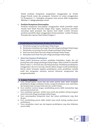 PPKn 63
Teknik penilaian kompetensi pengetahuan menggunakan tes tertulis
dengan bentuk uraian dan penugasan. Instumen tes uraian menggunakan
Uji Kompetensi 1.1. Sedangkan penugasan yaitu peserta didik mengerjakan
Aktivitas 1.1 sebagai pekerjaan rumah.
c.	 Penilaian Kompetensi Keterampilan
Penilaian kompetensi keterampilan menggunakan teknik portofolio untuk
menilai hasil telaah Pancasila sebagai dasar negara. Instrumen portofolio
mencakup aspek penyajian dan laporan hasil telaah. Contoh intrumen
penilaian portofolio dapat menggunakan format penilaian Lembar Penilaian
Penyajian dan Laporan Hasil telaah di bagian 1.
1.	 Tujuan Pembelajaran
a.	 Menjelaskan pengertian pandanngan hidup bangsa
b.	 Menjelaskan kedudukan dan fungsi Pancasila sebagai pandangan hidup bangsa
c.	 Menjelaskan arti penting Pancasila sebagai pandangan hidup bangsa
d.	 Menyusun hasil telaah Pancasila sebagai pandangan hidup bangsa
e.	 Menyajikan hasil telaah Pancasila sebagai pandangan hidup bangsa
2.	 Materi dan Kegiatan Pembelajaran
Materi pokok pertemuan pertama membahas kedudukan, fungsi, dan arti
penting Pancasila sebagai pandangan hidup bangsa. Materi pokok ini memiliki
alokasi waktu 1 x 120 menit atau satu kali pertemuan. Pendekatan pembelajaran
menggunakan discovery learning, metode diskusi dengan model pembelajaran
bekerja dalam kelompok, kegiatan pembelajaran sesuai pendekatan saintifik
mulai dari mengamati, menanya, mencari informasi, mengasosiasi, dan
mengomunikasikan.
a.	 Guru mempersiapkan secara fisik dan psikis peserta didik untuk mengikuti
pembelajaran dengan melakukan berdoa, mengecek kehadiran siswa, kebersihan
dan kerapian kelas, kesiapan buku tulis dan sumber belajar.
b.	 Guru memberi motivasi dengan membimbing peserta didik menyanyikan lagu
nasional atau bentuk lain.
c.	 Guru melakukan apersepsi melalui tanya jawab atau problem solving mengenai
materi Pancasila sebagai pandangan hidup bangsa.
d.	 Guru menyampaikan kompetensi dasar dan tujuan pembelajaran yang akan
dicapai
e.	 Guru membimbing peserta didik melalui tanya jawab tentang manfaat proses
pembelajaran.
f.	 Guru menjelaskan materi ajar dan kegiatan pembelajaran yang akan dilakukan
peserta didik.
Pembelajaran Pertemuan Kedua (120 Menit)
1) Kegiatan Pendahuluan
 