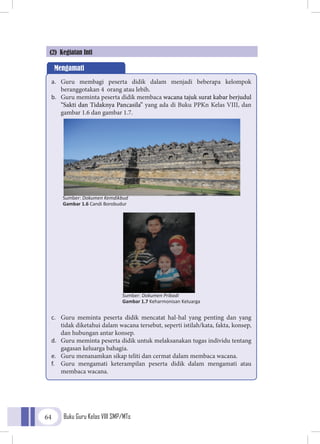 Buku Guru Kelas VIII SMP/MTs64
(2) Kegiatan Inti
Mengamati
a.	 Guru membagi peserta didik dalam menjadi beberapa kelompok
beranggotakan 4 orang atau lebih.
b.	 Guru meminta peserta didik membaca wacana tajuk surat kabar berjudul
“Sakti dan Tidaknya Pancasila” yang ada di Buku PPKn Kelas VIII, dan
gambar 1.6 dan gambar 1.7.
c.	 Guru meminta peserta didik mencatat hal-hal yang penting dan yang
tidak diketahui dalam wacana tersebut, seperti istilah/kata, fakta, konsep,
dan hubungan antar konsep.
d.	 Guru meminta peserta didik untuk melaksanakan tugas individu tentang
gagasan keluarga bahagia.
e.	 Guru menanamkan sikap teliti dan cermat dalam membaca wacana.
f.	 Guru mengamati keterampilan peserta didik dalam mengamati atau
membaca wacana.
Sumber: Dokumen Kemdikbud
Gambar 1.6 Candi Borobudur
Sumber: Dokumen Pribadi
Gambar 1.7 Keharmonisan Keluarga
 