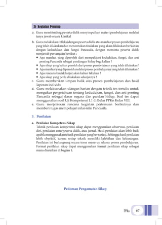 PPKn 67
3) Kegiatan Penutup
a.	 Guru membimbing peserta didik menyimpulkan materi pembelajaran melalui
tanya jawab secara klasikal
b.	 Gurumelakukanrefleksidenganpesertadidikatasmanfaatprosespembelajaran
yang telah dilakukan dan menentukan tindakan yang akan dilakukan berkaitan
dengan kedudukan dan fungsi Pancasila, dengan meminta peserta didik
menjawab pertanyaan berikut ;
ÏÏ Apa manfaat yang diperoleh dari mempelajari kedudukan, fungsi, dan arti
penting Pancasila sebagai pandangan hidup bagi kalian ?
ÏÏ Apa sikap yang kalian peroleh dari proses pembelajaran yang telah dilakukan?
ÏÏ Apamanfaatyangdiperolehmelaluiprosespembelajaranyangtelahdilakukan?
ÏÏ Apa rencana tindak lanjut akan kalian lakukan ?
ÏÏ Apa sikap yang perlu dilakukan selanjutnya ?
c.	 Guru memberikan umpan balik atas proses pembelajaran dan hasil
laporan individu
d.	 Guru melaksanakan ulangan harian dengan teknik tes tertulis untuk
mengukur pengetahuan tentang kedudukan, fungsi, dan arti penting
Pancasila sebagai dasar negara dan pandan hidup. Soal tes dapat
menggunakan soal Uji Kompetensi 1.1 di Buku PPKn Kelas VIII.
e.	 Guru menjelaskan rencana kegiatan pertemuan berikutnya dan
memberi tugas mempelajari nilai-nilai Pancasila.
3.	 Penilaian
a. Penilaian Kompetensi Sikap
Teknik penilaian kompetensi sikap dapat menggunakan observasi, penilaian
diri, penilaian antarpeserta didik, atau jurnal. Hasil penilaian akan lebih baik
apabilamenggunakanteknikpenilaianyangbervariasi.Sehinggahasilpenilaian
lebih obyektif, karena setiap teknik memiliki kelebihan dan kekurangan.
Penilaian ini berlangsung secara terus menerus selama proses pembelajaran.
Format penilaian sikap dapat menggunakan format penilaian sikap sebagai
mana diuraikan di bagian 1.
Pedoman Pengamatan Sikap
 