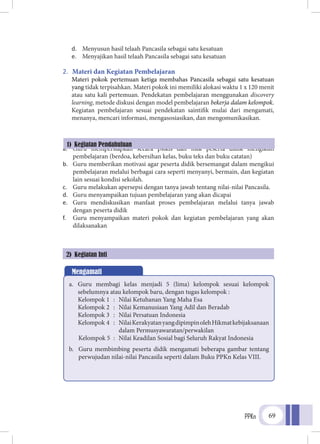 PPKn 69
d.	 Menyusun hasil telaah Pancasila sebagai satu kesatuan
e.	 Menyajikan hasil telaah Pancasila sebagai satu kesatuan
2.	 Materi dan Kegiatan Pembelajaran
Materi pokok pertemuan ketiga membahas Pancasila sebagai satu kesatuan
yang tidak terpisahkan. Materi pokok ini memiliki alokasi waktu 1 x 120 menit
atau satu kali pertemuan. Pendekatan pembelajaran menggunakan discovery
learning, metode diskusi dengan model pembelajaran bekerja dalam kelompok.
Kegiatan pembelajaran sesuai pendekatan saintifik mulai dari mengamati,
menanya, mencari informasi, mengasosiasikan, dan mengomunikasikan.
a.	 Guru mempersiapkan secara psikis dan fisik peserta didik mengikuti
pembelajaran (berdoa, kebersihan kelas, buku teks dan buku catatan)
b.	 Guru memberikan motivasi agar peserta didik bersemangat dalam mengikui
pembelajaran melalui berbagai cara seperti menyanyi, bermain, dan kegiatan
lain sesuai kondisi sekolah.
c.	 Guru melakukan apersepsi dengan tanya jawab tentang nilai-nilai Pancasila.
d.	 Guru menyampaikan tujuan pembelajaran yang akan dicapai
e.	 Guru mendiskusikan manfaat proses pembelajaran melalui tanya jawab
dengan peserta didik
f.	 Guru menyampaikan materi pokok dan kegiatan pembelajaran yang akan
dilaksanakan
1) Kegiatan Pendahuluan
2) Kegiatan Inti
Mengamati
a.	 Guru membagi kelas menjadi 5 (lima) kelompok sesuai kelompok
sebelumnya atau kelompok baru, dengan tugas kelompok :
Kelompok 1	 :	 Nilai Ketuhanan Yang Maha Esa
Kelompok 2	 :	 Nilai Kemanusiaan Yang Adil dan Beradab
Kelompok 3	 :	 Nilai Persatuan Indonesia
Kelompok 4	 :	 NilaiKerakyatanyangdipimpinolehHikmatkebijaksanaan
			 dalam Permusyawaratan/perwakilan
	 Kelompok 5	 :	 Nilai Keadilan Sosial bagi Seluruh Rakyat Indonesia
b.	 Guru membimbing peserta didik mengamati beberapa gambar tentang
perwujudan nilai-nilai Pancasila seperti dalam Buku PPKn Kelas VIII.
 