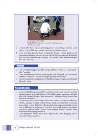 Buku Guru Kelas VIII SMP/MTs70
c.	 Guru memberikan penjelasan tentang gambar sesuai dengan keadaan sosial
budaya peserta didik atau peristiwa yang sejenis dengan gambar.
d.	Guru meminta peserta didik mengamati dengan cermat gambar dan
menyimak penjelasan guru serta mencatat hal-hal yang penting. Penjelasan
guru bertujuan mendorong rasa ingin tahu peserta didik berkaitan dengan
nilai-nilai Pancasila.
Menanya
a.	 Guru membimbing peserta didik mengidentifikasi pertanyaan tentang nilai-
nilai Pancasila.
b.	 Guru memberi motivasi dan penghargaan bagi kelompok yang menyusun
pertanyaan terbanyak dan sesuai dengan tujuan pembelajaran.
c.	 Gurumengamatiketerampilanpesertadidiksecaraperorangandankelompok
dalam bertanya
Mencari Informasi
a.	 Guru membimbing peserta didik secara kelompok untuk mencari jawaban
atas pertanyaan yang telah disusun kelompok, dengan membaca materi di
nilai-nilai Pancasila sebagai Dasar Negara dan Pandnagan Hidup Bangsa, dan
menjawab Aktivitas 1.3
b.	 Guru memfasilitasi sumber belajar selain buku PPKn Kelas VIII sesuai kondisi
sekolah, sekaligus menjadi sumber belajar dengan memberikan konfirmasi
atas jawaban peserta didik. Guru dapat pula menjawab pertanyaan kelompok
yang kesulitan mencari jawaban. Upayakan guru tidak langsung menjawab
pertanyaan peserta didik, namun menunjukkan sumber jawaban yang
memuat informasi yang diperlukan.
c.	 Guru mengamati sikap peserta didik seperti kerja sama, tanggung jawab,
kepedulian, dan sebagainya.
Sumber: Dokumen Kemdikbub
Gambar 1.9 Menolong sesama merupakan wujud melaksanakan
nilai-nilai Kemanusiaan
 