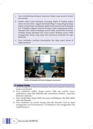 Buku Guru Kelas VIII SMP/MTs72
a.	 G u r u
membimbing peserta didik menyimpulkan materi pembelajaran melalui tanya
jawab secara klasikal
b.	 Guru melakukan refleksi dengan peserta didik atas manfaat proses
pembelajaran yang telah dilakukan dan menentukan tindakan yang akan
dilakukan selajutnya ;
c.	 Guru memberikan umpan balik atas proses pembelajaran dan hasil telaah
nilai-nilai Pancasila
d.	 Guru melakukan tes tertulis tentang nilai-nilai Pancasila. Soal tes dapat
menggunakan soal Uji Kompetensi 1.2 di halaman 21 atau menggunakan soal
yang dibuat guru.
c.	 Guru membimbing kelompok menyusun displai yang menarik, kreatif,
dan inovatif.
d.	 Setelah selesai setiap kelompok memajang displai di dinding bagian
dalam atau luar kelas. Anggota kelompok dibagi 2 orang sebagai penjaga
display yang bertugas menjelaskan apabila ada pertanyaan dari kelompok
lain. Sedangkan anggota yang lain bertugas untuk mengunjungi display
kelompok lain. Selama kunjungan peserta didik memberikan komentar
terhadap display kelompok lain secara positif. Bimbing peserta didik
menggunakan bahasa yang sopan dan memotivasi kelompok lain agar
lebih baik.
e.	 Guru melakukan penilaian keterampilan dan sikap sesuai format di
bagian penilaian
3) Kegiatan Penutup
Sumber: Dokumen Kemdikbud
Gambar 1.10 Menyajikan hasil telaah membangun rasa percaya diri
 