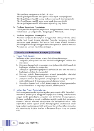 Buku Guru Kelas VIII SMP/MTs74
Skor penilaian menggunakan skala 1 – 4, yaitu :
Skor 1 apabila peserta didik tidak pernah sesuai aspek sikap yang dinilai
Skor 2 apabila peserta didik kadang-kadang sesuai aspek sikap yang dinilai
Skor 3 apabila peserta didik sering sesuai aspek sikap yang dinilai
Skor 4 apabila peserta didik selalu sesuai aspek sikap yang dinilai
b.	 Penilaian Kompetensi Pengetahuan
	Teknik penilaian kompetensi pengetahuan menggunakan tes tertulis dengan
bentuk uraian Uji Kompetensi 1.3 dan penugasan Aktivitas 1.3
c.	 Penilaian Kompetensi Keterampilan
Penilaian kompetensi keterampilan menggunakan teknik portofolio untuk
menilai hasil telaah tentang nilai-nilai Pancasila. Instrumen portofolio
mencakup aspek penyajian dan laporan hasil telaah. Contoh intrumen
penilaian portofolio dapat menggunakan format penilaian Lembar Penilaian
Penyajian dan Laporan Hasil telaah di bagian 1.
1.	 Tujuan Pembelajaran :
Setelah mengikuti pembelajaran, peserta didik diharapkan mampu :
a.	 Mengamati perwujudan nilai-nilai Pancasila di lingkungan, sekolah, dan
masyarakat
b.	 Menyusun laporan hasil pengamatan perwujudan nilai-nilai Pancasila di
lingkungan, sekolah, dan masyarakat
c.	 Menyajikan laporan hasil pengamatan perwujudan nilai-nilai Pancasila di
lingkungan, sekolah, dan masyarakat
d.	 Mencoba praktik kewarganegaraan sebagai perwujudan nilai-nilai
Pancasila di lingkungan, sekolah, dan masyarakat
e.	 Menyusun laporan hasil praktik kewarganegaraan sebagai perwujudan
nilai-nilai Pancasila di lingkungan, sekolah, dan masyarakat
f.	 Menyajikan laporan hasil praktik kewarganegaraan sebagai perwujudan
nilai-nilai Pancasila di lingkungan, sekolah, dan masyarakat
2.	 Materi dan Proses Pembelajaran :
Pertemuan pertemuan keempat merupakan pertemuan terakhir dalam bab I.
Pendekatan pembelajaran menggunakan projek base learning, metode diskusi
dengan model pembelajaran penyajian dan partisipasi kewarganegaraan.
Kegiatan pembelajaran sesuai pendekatan saintifik mulai dari mengamati,
menanya, mencari informasi, mengasosiasi, dan mengomunikasikan. Perlu
diperhatikan bahwa kegiatan praktik kewarganegaraan dilaksanakan diluar
tatapmukasebagaipenugasantidakterstruktur.Guruberkewajibanmemantau
dan membimbing kegiatan tersebut berkerjasama dengan orang tua peserta
didik.
Pembelajaran Pertemuan Keempat (120 Menit)
 