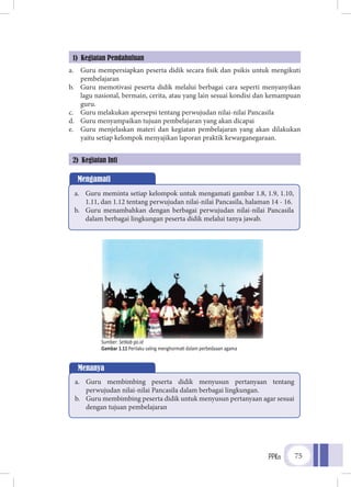 PPKn 75
a.	 Guru mempersiapkan peserta didik secara fisik dan psikis untuk mengikuti
pembelajaran
b.	 Guru memotivasi peserta didik melalui berbagai cara seperti menyanyikan
lagu nasional, bermain, cerita, atau yang lain sesuai kondisi dan kemampuan
guru.
c.	 Guru melakukan apersepsi tentang perwujudan nilai-nilai Pancasila
d.	 Guru menyampaikan tujuan pembelajaran yang akan dicapai
e.	 Guru menjelaskan materi dan kegiatan pembelajaran yang akan dilakukan
yaitu setiap kelompok menyajikan laporan praktik kewarganegaraan.
1) Kegiatan Pendahuluan
2) Kegiatan Inti
Mengamati
a.	 Guru meminta setiap kelompok untuk mengamati gambar 1.8, 1.9, 1.10,
1.11, dan 1.12 tentang perwujudan nilai-nilai Pancasila, halaman 14 - 16.
b.	 Guru menambahkan dengan berbagai perwujudan nilai-nilai Pancasila
dalam berbagai lingkungan peserta didik melalui tanya jawab.
Menanya
a.	 Guru membimbing peserta didik menyusun pertanyaan tentang
perwujudan nilai-nilai Pancasila dalam berbagai lingkungan.
b.	 Guru membimbing peserta didik untuk menyusun pertanyaan agar sesuai
dengan tujuan pembelajaran
Sumber: Setkab go.id
Gambar 1.11 Perilaku saling menghormati dalam perbedaaan agama
 