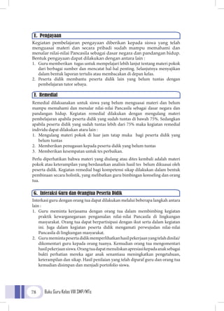 Buku Guru Kelas VIII SMP/MTs78
Kegiatan pembelajaran pengayaan diberikan kepada siswa yang telah
menguasai materi dan secara pribadi sudah mampu memahami dan
menalar nilai-nilai Pancasila sebagai dasar negara dan pandangan hidup.
Bentuk pengayaan dapat dilakukan dengan antara lain :
1.	 Guru memberikan tugas untuk mempelajari lebih lanjut tentang materi pokok
dari berbagai sumber dan mencatat hal-hal penting. Selanjutnya menyajikan
dalam bentuk laporan tertulis atau membacakan di depan kelas.
2.	 Peserta didik membantu peserta didik lain yang belum tuntas dengan
pembelajaran tutor sebaya.
Remedial dilaksanakan untuk siswa yang belum menguasai materi dan belum
mampu memahami dan menalar nilai-nilai Pancasila sebagai dasar negara dan
pandangan hidup. Kegiatan remedial dilakukan dengan mengulang materi
pembelajaran apabila peserta didik yang sudah tuntas di bawah 75%. Sedangkan
apabila peserta didik yang sudah tuntas lebih dari 75% maka kegiatan remedial
individu dapat dilakukan atara lain :
1.	 Mengulang materi pokok di luar jam tatap muka bagi peserta didik yang
belum tuntas
2.	 Memberikan penugasan kepada peserta didik yang belum tuntas
3.	 Memberikan kesempatan untuk tes perbaikan.
Perlu diperhatikan bahwa materi yang diulang atau dites kembali adalah materi
pokok atau keterampilan yang berdasarkan analisis hasil tes belum dikuasai oleh
peserta didik. Kegiatan remedial bagi kompetensi sikap dilakukan dalam bentuk
pembinaan secara holistik, yang melibatkan guru bimbingan konseling dan orang
tua.
Interkasi guru dengan orang tua dapat dilakukan melalui beberapa langkah antara
lain :
1.	 Guru meminta kerjasama dengan orang tua dalam membimbing kegiatan
praktik kewarganegaraan pengamalan nilai-nilai Pancasila di lingkungan
masyarakat. Orang tua dapat berpartisipasi dengan ikut serta dalam kegiatan
ini. Juga dalam kegiatan peserta didik mengamati perwujudan nilai-nilai
Pancasila di lingkungan masyarakat.
2.	 Gurumemintapesertadidikmemperlihatkanhasilpekerjaanyangtelahdinilai/
dikomentari guru kepada orang tuanya. Kemudian orang tua mengomentari
hasilpekerjaansiswa.Orangtuadapatmenuliskanapresiasikepadaanaksebagai
bukti perhatian mereka agar anak senantiasa meningkatkan pengetahuan,
keterampilan dan sikap. Hasil penilaian yang telah diparaf guru dan orang tua
kemudian disimpan dan menjadi portofolio siswa.
E. Pengayaan
F. Remedial
G. Interaksi Guru dan Orangtua Peserta Didik
 