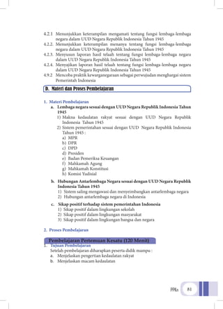 PPKn 81
4.2.1	 Menunjukkan keterampilan mengamati tentang fungsi lembaga-lembaga
negara dalam UUD Negara Republik Indonesia Tahun 1945
4.2.2.	Menunjukkan keterampilan menanya tentang fungsi lembaga-lembaga
negara dalam UUD Negara Republik Indonesia Tahun 1945
4.2.3.	Menyusun laporan hasil telaah tentang fungsi lembaga-lembaga negara
dalam UUD Negara Republik Indonesia Tahun 1945
4.2.4.	Menyajikan laporan hasil telaah tentang fungsi lembaga-lembaga negara
dalam UUD Negara Republik Indonesia Tahun 1945
4.9.2	 Mencoba praktik kewarganegaraan sebagai perwujudan menghargai sistem
Pemerintah Indonesia
1. Materi Pembelajaran
a.	 Lembaga negara sesuai dengan UUD Negara Republik Indonesia Tahun
1945
1)	Makna kedaulatan rakyat sesuai dengan UUD Negara Republik
Indonesia Tahun 1945
2)	Sistem pemerintahan sesuai dengan UUD Negara Republik Indonesia
Tahun 1945 :
a)	MPR
b)	DPR
c)	DPD
d)	Presiden
e)	 Badan Pemeriksa Keuangan
f)	 Mahkamah Agung
g)	 Mahkamah Konstitusi
h)	 Komisi Yudisial
b.	 Hubungan Antarlembaga Negara sesuai dengan UUD Negara Republik
Indonesia Tahun 1945
1)	 Sistem saling mengawasi dan menyeimbangkan antarlembaga negara
2)	 Hubungan antarlembaga negara di Indonesia
c.	 Sikap positif terhadap sistem pemerintahan Indonesia
1)	 Sikap positif dalam lingkungan sekolah
2)	 Sikap positif dalam lingkungan masyarakat
3)	 Sikap positif dalam lingkungan bangsa dan negara
2. Proses Pembelajaran
1.	 Tujuan Pembelajaran
Setelah pembelajaran diharapkan peserta didik mampu :
a.	 Menjelaskan pengertian kedaulatan rakyat
b.	 Menjelaskan macam kedaulatan
D. Materi dan Proses Pembelajaran
Pembelajaran Pertemuan Kesatu (120 Menit)
 
