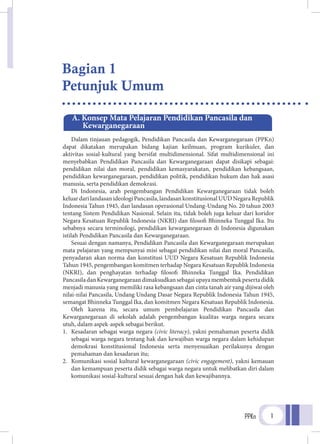 PPKn 1
Dalam tinjauan pedagogik, Pendidikan Pancasila dan Kewarganegaraan (PPKn)
dapat dikatakan merupakan bidang kajian keilmuan, program kurikuler, dan
aktivitas sosial-kultural yang bersifat multidimensional. Sifat multidimensional ini
menyebabkan Pendidikan Pancasila dan Kewarganegaraan dapat disikapi sebagai:
pendidikan nilai dan moral, pendidikan kemasyarakatan, pendidikan kebangsaan,
pendidikan kewarganegaraan, pendidikan politik, pendidikan hukum dan hak asasi
manusia, serta pendidikan demokrasi.
Di Indonesia, arah pengembangan Pendidikan Kewarganegaraan tidak boleh
keluardarilandasanideologiPancasila,landasankonstitusionalUUDNegaraRepublik
Indonesia Tahun 1945, dan landasan operasional Undang-Undang No. 20 tahun 2003
tentang Sistem Pendidikan Nasional. Selain itu, tidak boleh juga keluar dari koridor
Negara Kesatuan Republik Indonesia (NKRI) dan filosofi Bhinneka Tunggal Ika. Itu
sebabnya secara terminologi, pendidikan kewarganegaraan di Indonesia digunakan
istilah Pendidikan Pancasila dan Kewarganegaraan.
Sesuai dengan namanya, Pendidikan Pancasila dan Kewarganegaraan merupakan
mata pelajaran yang mempunyai misi sebagai pendidikan nilai dan moral Pancasila,
penyadaran akan norma dan konstitusi UUD Negara Kesatuan Republik Indonesia
Tahun 1945, pengembangan komitmen terhadap Negara Kesatuan Republik Indonesia
(NKRI), dan penghayatan terhadap filosofi Bhinneka Tunggal Ika. Pendidikan
PancasiladanKewarganegaraandimaksudkansebagaiupayamembentukpesertadidik
menjadi manusia yang memiliki rasa kebangsaan dan cinta tanah air yang dijiwai oleh
nilai-nilai Pancasila, Undang Undang Dasar Negara Republik Indonesia Tahun 1945,
semangat Bhinneka Tunggal Ika, dan komitmen Negara Kesatuan Republik Indonesia.
Oleh karena itu, secara umum pembelajaran Pendidikan Pancasila dan
Kewarganegaraan di sekolah adalah pengembangan kualitas warga negara secara
utuh, dalam aspek-aspek sebagai berikut.
1.	 Kesadaran sebagai warga negara (civic literacy), yakni pemahaman peserta didik
sebagai warga negara tentang hak dan kewajiban warga negara dalam kehidupan
demokrasi konstitusional Indonesia serta menyesuaikan perilakunya dengan
pemahaman dan kesadaran itu;
2. 	Komunikasi sosial kultural kewarganegaraan (civic engagement), yakni kemauan
dan kemampuan peserta didik sebagai warga negara untuk melibatkan diri dalam
komunikasi sosial-kultural sesuai dengan hak dan kewajibannya.
A. Konsep Mata Pelajaran Pendidikan Pancasila dan
	Kewarganegaraan
Bagian 1
Petunjuk Umum
 