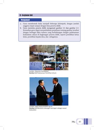 PPKn 83
peserta didik.
2) Kegiatan Inti
Sumber: Dokumen Kemdikbud
Gambar 2.2 Pelaksanaan Pemilihan Umum
Mengamati
a.	 Guru membentuk kelas menjadi beberapa kelompok, dengan jumlah
anggota empat sampai dengan lima peserta didik.
b.	 Guru meminta peserta didik mengamati gambar 2.2 dan gambar 2.3.
Kemudian guru dapat menambahkan penjelasan tentang gambar tersebut
dengan berbagai fakta terbaru yang berhubungan dengan pelaksanaan
kedaulatan rakyat di lingkungan peserta didik, seperti pemilihan ketua
kelas, pemilihan kepala desa, dan sebagainya.
Sumber: https:www.presidenri.go.id
Gambar 2.3 Membina hubungan luarnegeri sebagai wujud
kedaulatan
 